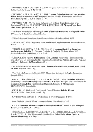 CARVALHO, A. M. & BARNEBY, R. C. 1993. The genus Zollernia (Fabaceae: Swartzieae) in
Bahia, Brazil. Brittonia, 45 (3): 208-12.

CARVALHO, A. M. & BARNEBY, R. C. 1994. O gênero Zollernia (Fabaceae: Swartzieae) na
Bahia, Brasil. In: Resumos do XLV Congresso Nacional Botânica. Universidade do Vale dos
Sinos. São Leopoldo. 23 a 29 de janeiro de 1994.

 CARVALHO, A. M. 1994. The genus Dalbergia L. f. in Bahia, Brazil. Proceedings of an
International Workshop. Ed. WESTLEY, S. B. & ROSHETKO, J. M. Nitrogen Fixing Tree
Association. Special Issue. 207 p.

 CEI - Centro de Estatísticas e Informações.1993. Informações Básicas dos Municípios Baianos.
5 Volume I e II. Região Litoral Sul. Salvador.

CEPLAC. Setor de Climatologia. Dados Meteorológicos calculados. Itabuna, 1973.

CEPLAC/CEPEC. 1976. Diagnóstico Sócio-econômico da região cacaueira. Recursos Hídricos.
Volume 5. 133 p.

 CORDANI, U. G.; ISOTTA, C. A. L.; ABREU, A. C. S. Idades radiométricas das rochas
alcalinas do sul da Bahia. In: Congresso Brasileiro de Geologia, 28º, Porto Alegre, 1974.
Sociedade Brasileira de Geologia, v. 6, p. 253-9.

 CORREA, F. 1996. Reserva da Biosfera da Mata Atlântica. Roteiro para o Entendimento de
seus Objetivos e seu Sistema de Gestão. Caderno 2. Consórcio Mata Atlântica e Conselho Nacional
da Reserva da Biosfera da Mata Atlântica. 27 p.

CRA. Centro de Recursos Ambientais. 1994. Cadastro de Unidades de Conservação do Estado
da Bahia. Salvador, Bahia. 78 p.

CRA. Centro de Recursos Ambientais. 1995. Diagnóstico Ambiental da Região Cacaueira.
Camacã. 104 p.

DELABIE, J. H. C.; MARINHO, C. S. F. & NASCIMENTO, I. C. 1997. Inventário preliminar
das formigas (Insecta; Hymenoptera; Formicidae) da Reserva Biológica e de áreas conexas no
município de Una, Bahia. (relatório não publicado). Laboratório de Mirmecologia,
CEPEC/CEPLAC. Ilhéus, Bahia.

DEUS, P. B. 1972. Geologia da Quadrícula de Camacã Noroeste. Boletim Técnico 18.
CEPEC/CEPLAC. Ilhéus, Bahia, Brasil. 18 p.

DOU Diário Oficial da União. nº 169. Resolução nº 27, de 27 de agosto de 1996.

Diário Oficial da União. nº 236 de 11 de dezembro de 1980. página 24795-6.

DIETZ, J. Population Viability Analysis of Golden-headed Lion Tamarin in Una Biological
Reserve, Brazil. 18/07/91 - 31/07/93.

FONSECA, G. A. B.; HERRMANN, G. LEITE, Y. L. R.; MITTERMEIER, R. A.; RYLANDS, A.
B. & PATTON, J. L. 1996. Lista Anotada dos Mamíferos do Brasil. Occasional Papers in
Conservation Biology. nº 4. 38 p.



Plano de Manejo – Reserva Biológica de Una – BA                         Bibliografia - página 194
 