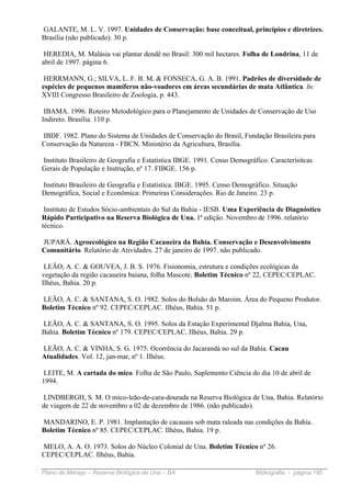GALANTE, M. L. V. 1997. Unidades de Conservação: base conceitual, princípios e diretrizes.
Brasília (não publicado). 30 p.

 HEREDIA, M. Malásia vai plantar dendê no Brasil: 300 mil hectares. Folha de Londrina, 11 de
abril de 1997. página 6.

 HERRMANN, G.; SILVA, L. F. B. M. & FONSECA, G. A. B. 1991. Padrões de diversidade de
espécies de pequenos mamíferos não-voadores em áreas secundárias de mata Atlântica. In:
XVIII Congresso Brasileiro de Zoologia, p. 443.

 IBAMA. 1996. Roteiro Metodológico para o Planejamento de Unidades de Conservação de Uso
Indireto. Brasília. 110 p.

IBDF. 1982. Plano do Sistema de Unidades de Conservação do Brasil, Fundação Brasileira para
Conservação da Natureza - FBCN. Ministério da Agricultura, Brasília.

Instituto Brasileiro de Geografia e Estatística IBGE. 1991. Censo Demográfico. Caracterísitcas
Gerais de População e Instrução, nº 17. FIBGE. 156 p.

Instituto Brasileiro de Geografia e Estatística. IBGE. 1995. Censo Demográfico. Situação
Demográfica, Social e Econômica: Primeiras Considerações. Rio de Janeiro. 23 p.

 Instituto de Estudos Sócio-ambientais do Sul da Bahia - IESB. Uma Experiência de Diagnóstico
Rápido Participativo na Reserva Biológica de Una. 1ª edição. Novembro de 1996. relatório
técnico.

JUPARÁ. Agroecológico na Região Cacaueira da Bahia. Conservação e Desenvolvimento
Comunitário. Relatório de Atividades. 27 de janeiro de 1997. não publicado.

 LEÃO, A. C. & GOUVEA, J. B. S. 1976. Fisionomia, estrutura e condições ecológicas da
vegetação da região cacaueira baiana, folha Mascote. Boletim Técnico nº 22, CEPEC/CEPLAC.
Ilhéus, Bahia. 20 p.

LEÃO, A. C. & SANTANA, S. O. 1982. Solos do Bolsão do Maroim. Área do Pequeno Produtor.
Boletim Técnico nº 92. CEPEC/CEPLAC. Ilhéus, Bahia. 51 p.

LEÃO, A. C. & SANTANA, S. O. 1995. Solos da Estação Experimental Djalma Bahia, Una,
Bahia. Boletim Técnico nº 179. CEPEC/CEPLAC. Ilhéus, Bahia. 29 p.

LEÃO, A. C. & VINHA, S. G. 1975. Ocorrência do Jacarandá no sul da Bahia. Cacau
Atualidades. Vol. 12, jan-mar, nº 1. Ilhéus.

 LEITE, M. A cartada do mico. Folha de São Paulo, Suplemento Ciência do dia 10 de abril de
1994.

 LINDBERGH, S. M. O mico-leão-de-cara-dourada na Reserva Biológica de Una, Bahia. Relatório
de viagem de 22 de novembro a 02 de dezembro de 1986. (não publicado).

MANDARINO, E. P. 1981. Implantação de cacauais sob mata raleada nas condições da Bahia.
Boletim Técnico nº 85. CEPEC/CEPLAC. Ilhéus, Bahia. 19 p.

MELO, A. A. O. 1973. Solos do Núcleo Colonial de Una. Boletim Técnico nº 26.
CEPEC/CEPLAC. Ilhéus, Bahia.

Plano de Manejo – Reserva Biológica de Una – BA                           Bibliografia - página 195
 
