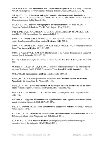 MENEZES, N. A. 1993. Relatório Grupo Temático Biota Aquática. In: Workshop Prioridades
Para a Conservação da Biodiversidade do Nordeste do Brasil, Recife, 1993, s. 1., s. e., 9 p.

MESQUITA, C. A. B. Serrarias na Região Cacaueira são Insustentáveis Econômica e
Ambientalmente. Resumos de Pesquisas 1994-1995. 2º Edição. 1996. IESB - Instituto de Estudos
Sócio-ambientais do Sul da Bahia. 6-10 p.

MAYO, S. J. 1984. Aspectos da fitogeografia das aráceas baianas. In: Anais do XXXIV
Congresso Nacional de Botânica. Vol. II. Porto Alegre - RS. p 215-227.

MITTERMEIER, R. A.; COIMBRA-FILHO, A. F.; CONSTABLE, I. D. RYLANDS, A. B. &
VALLE, C. 1982. International Zoo Yearbook, 22:2-17.

 MORI, S. A.; BOOM, B. M. & PRANCE, G. T. 1981. Distribution patterns and conservation of
eastern Brazilian coastal forest tree species. Brittonia, 33(2): 233-45.

 MORI, S. A.; BOOM, B. M.; CARVALHO, A. M. & SANTOS, T. S. 1983. Southern Bahia moist
forest. The Botanical Review 49(2): 155-232.

 MORI, S. A. & SILVA, L. A. M. 1979. The Herbarium of the "Centro de Pesquisas do Cacau" at
Itabuna, Brazil. Brittonia, 31(2): 177-96.

 NIMER, E. 1966. Circulação atmosférica do Brasil. Revista Brasileira de Geografia, 28(3):232-
250.

 OLIVER, W. L. R. & SANTOS, I. B. 1991. Threatened endemic mammals of the atlantic forest
region of South-east Brazil. Wildlife Preservation Trust. Special Scientific Report nº 4. 126 p.

ORLANDO, H. Desmatamento em Una. Jornal A Tarde. 05/06/96.

PINTO, G. C. P. 1956.Notas preliminares do cacau na Bahia. Boletim Técnico do Instituto
Agronômico do Leste, Cruz das Almas, 3(3): 1-57,

PINTO, L. P. 1993. Inventário Faunístico e Conservação da Mata Atlântica do Sul da Bahia,
Brasil. Relatório Técnico. Fundação Biodiversitas. Belo Horizonte, 75 p.

POLVORA, H. & PADILHA, T. 1978. Notícias sobre a civilização do cacau. Edições Antares
Ltda. 24 p.

PRODACAU. Programa de Diversificação Agroeconômica das Regiões Produtivas de Cacau.
Versão preliminar, janeiro de 1991. CEPLAC. 147 p.

PROJETO RADAM-BRASIL. 1981. Levantamento de Recursos Naturais. Volume 24 Salvador.
Rio de Janeiro. 620 p.

 RIZZINI, C. T. 1967. Delimitação, caracterização e relações da flora silvestre hileiana. In: Atas
do Simpósio sobre a Biota Amazônica. Vol. 4 (Botânica): 13-36.

 ROCHA Fº, C. A. 1976. Recursos Hídricos. In: Diagnóstico Sócio-econômico da região
cacaueira. Vol. 5. Rio de Janeiro IICA/CEPLAC. 133 p.




Plano de Manejo – Reserva Biológica de Una – BA                            Bibliografia - página 196
 