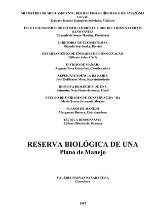 MINISTÉRIO DO MEIO AMBIENTE, DOS RECURSOS HÍDRICOS E DA AMAZÔNIA
                                LEGAL
               Gustavo Krause Gonçalves Sobrinho, Ministro

 INSTITUTO BRASILEIRO DO MEIO AMBIENTE E DOS RECURSOS NATURAIS
                            RENOVÁVEIS
                  Eduardo de Souza Martins, Presidente

                   DIRETORIA DE ECOSSISTEMAS
                      Ricardo Soavisnsky, Diretor

           DEPARTAMENTO DE UNIDADES DE CONSERVAÇÃO
                       Gilberto Sales, Chefe

                        DIVISÃO DE MANEJO
                 Augusta Rosa Gonçalves, Coordenadora

                   SUPERINTENDÊNCIA DA BAHIA
                  José Guilherme Mota, Superintendente

                   RESERVA BIOLÓGICA DE UNA
                  Saturnino Neto Firmo de Sousa, Chefe

            NÚCLEO DE UNIDADES DE CONSERVAÇÃO – BA
                    Maria Teresa Fernanda Moraes

                       PLANOS DE MANEJO
                   Margarene Beserra, Coordenadora

                      TÉCNICA RESPONSÁVEL
                      Edilene Oliveira de Menezes




   RESERVA BIOLÓGICA DE UNA
                    Plano de Manejo


                  VALÉRIA FERNANDA SARACURA
                           Consultora




                                 1997
 