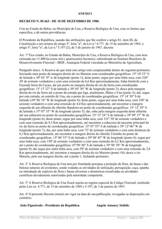 ANEXO I

DECRETO N. 85.463 - DE 10 DE DEZEMBRO DE 1980.

Cria no Estado da Bahia, no Município de Una, a Reserva Biológica de Una, com os limites que
especifica, e dá outras providências.

O Presidente da República, usando das atribuições que lhe confere o artigo 81, item III, da
Constituição e nos termos do artigo 5º, letra "a", da Lei n.º 4.771 de 15 de setembro de 1965, e
artigo 5º, letra "a", da Lei n.º 5.197 (2), de 3 de janeiro de 1967, decreta:

Art. 1º Fica criado, no Estado da Bahia, Município de Una, a Reserva Biológica de Una, com área
estimada em 11.400 ha (onze mil e quatrocentos hectares), subordinada ao Instituto Brasileiro de
Desenvolvimento Florestal - IBDF, Autarquia Federal vinculada ao Ministério da Agricultura.

Parágrafo único. A Reserva de que trata este artigo está compreendida dentro do seguinte perímetro:
Iniciando num ponto da margem direita do rio Maruim com coordenadas geográficas: 15º 10' 53" S
de latitude e 30º 02' 5l" w de longitude (ponto 1); deste ponto, segue por uma linha seca, com 226º
30' de azimute verdadeiro e com uma extensão de 6,6 Km aproximadamente, linha limítrofe com a
Fazenda Serra do Cacau, até um ponto na margem direita do rio da Serra com coordenadas
geográficas: 15' 13' 22" S de latitude e 30º 05' 30" W de longitude (ponto 2); desce pela margem
direita do rio da Serra até a ponte da estrada que liga, atualmente, Ilhéus a Una (ponto 3); dai, segue
por esta estrada, no sentido de Una, ate o ponto de coordenadas geográficas: 15º 14' 30" S de
latitude e30º 06' 18" W de longitude (ponto 4); deste ponto, segue por uma linha seca, com 328º de
azimute verdadeiro e com uma extensão de 4,4 Km aproximadamente, até encontrar a margem
esquerda de um afluente do ribeirão Bandeira no ponto de coordenadas geográficas: 15º 12' 29" S
de latitude e 37º 07' 35" W de longitude (ponto 5); dai, sobe pela margem esquerda deste afluente
até sua cabeceira no ponto de coordenadas geográficas: 15º 12' 24" S de latitude e 39º 09' 37" W de
longitude (ponto 6); deste ponto, segue por uma linha seca, com 331º 30' de azimute verdadeiro e
com uma extensão de 9,3 Km aproximadamente, até encontrar a cabeceira da nascente principal do
rio da Serra no ponto de coordenadas geográficas: 15º 07 '55" S de latitude e 39º 12' 06" W de
longitude (ponto 7); dai, por uma linha seca, com 72º de azimute verdadeiro e com uma distância de
6,3 Km aproximadamente, até encontrar a margem direita do ribeirão Toninho no ponto de
coordenadas geográficas: 15º 06' 53" S de latitude e 39º 08' 45" W de longitude (ponto 8); segue por
uma linha seca, com 150º de azimute verdadeiro e com uma extensão de 6,2 Km aproximadamente,
até o ponto de coordenadas geográficas: l5º 09' 48" S de latitude e 39º 06' 58" W de longitude
(ponto 9); dai segue por outra linha seca, com 58º de azimute verdadeiro e com uma extensão de 3,8
Km aproximadamente, até encontrar a margem direita do rio Maruim (ponto 10); desce o rio
Maruim, pela sua margem direita, até o ponto 1, fechando perímetro.

Art. 2º A Reserva Biológica de Una tem por finalidade precipua a proteção da flora, da fauna e das
belezas naturais ali existentes, sendo vedadas as atividades de utilização, perseguição, caça, apanha
ou introdução de espécies de flora e fauna silvestres e domésticas ressalvadas as atividades
científicas devidamente autorizadas pela autoridade competente.

Art. 3º A Reserva Biológica de Una ficará sujeita ao regime especial do Código Florestal, instituído
pelas Leis ns. 4.771, de 15 de setembro de 1969 e 5.197, de 3 de janeiro de 1967.

Art. 4º O presente Decreto entrará em vigor na data de sua publicação, revogadas as disposições em
contrário.

João Figueiredo - Presidente da República.                  Angelo Amaury Stábile.


Plano de Manejo – Reserva Biológica de Una – BA                             Anexo I - página 208
 