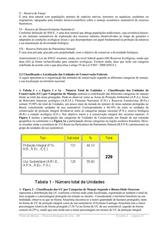 V – Reserva de Fauna:
É uma área natural com populações animais de espécies nativas, terrestres ou aquáticas, residentes ou
migratórias, adequadas para estudos técnico-científicos sobre o manejo econômico sustentável de recursos
faunísticos.
VI – Reserva de Desenvolvimento Sustentável:
Conforme definição do SNUC, é uma área natural que abriga populações tradicionais, cuja existência baseia-
se em sistemas sustentáveis de exploração dos recursos naturais, desenvolvidos ao longo de gerações e
adaptados às condições ecológicas locais e que desempenham um papel fundamental na proteção da natureza
e na manutenção da diversidade biológica.
VII – Reserva Particular do Patrimônio Natural:
É uma área privada, gravada com perpetuidade, com o objetivo de conservar a diversidade biológica.
Anteriormente à Lei do SNUC existiam, ainda, em nível federal quatro (04) Reservas Ecológicas, sendo que
duas (02) já foram reclassificadas para estações ecológicas. Existem ainda, duas que terão sua categoria
redefinida de acordo com o que preceitua o artigo 55 da Lei 9.985 / 2000 (SNUC).


2.2 Classificação e Localização das Unidades de Conservação Federais
A seguir apresenta-se a organização das unidades de conservação segundo as diferentes categorias de manejo
e sua localização no território nacional.


A Tabela 1 e a Figura 1 e 1a – Número Total de Unidades e Classificação das Unidades de
Conservação (UC) por Categorias de Manejo sintetiza a contribuição das diferentes categorias de manejo
frente ao total das áreas protegidas. Pode-se observar como as Áreas de Proteção Ambiental (A.P.A.), Áreas
de Relevante Interesse ecológico (A.R.I.E.), Florestas Nacionais (F.N.) e Reservas Extrativistas (R.Ex.)
somam 55,90% do total de Unidades, um pouco mais da metade do número de áreas naturais protegidas no
Brasil, constituindo unidades de uso sustentável. Correspondendo a 44,10% do total, as unidades de
conservação de proteção integral dividem-se entre as categorias parque nacional (P.N.), reserva biológica
(R.B.) e estação ecológica (E.E.). Seu objetivo maior é a conservação integral dos recursos naturais. A
Figura 1 mostra a participação das categorias de Unidades de Conservação em função de sua extensão
geográfica no continente e a Figura 1a a participação dessas categorias na região oceânica brasileira. Deve-
se ressaltar ainda a existência de 312 Reservas Particulares do Patrimônio Natural (R.P.P.N.) pertencentes ao
grupo de unidades de uso sustentável.




A Figura 2 – Classificação das UC por Categorias de Manejo Segundo o Bioma Onde Ocorrem
representa a distribuição das UC conforme o bioma onde estão localizadas, registrando-se também o total da
área ocupada e a porcentagem protegida em relação ao mesmo. Considerando o território brasileiro na sua
totalidade, observa-se que no bioma Amazônia encontra-se a maior quantidade de hectares protegidos, tanto
na forma de UC de proteção integral como de uso sustentável. O Ecótono Caatinga-Amazônia tem a maior
porcentagem relativa do bioma protegido (7,36 %) na forma de UC de uso sustentável, seguido do bioma
costeiro (6,25%), sendo que este ainda tem a maior porcentagem em termos de UC de proteção integral

Plano de Manejo – Reserva Biológica de Una – BA                                  Encarte 2 - página 21
 