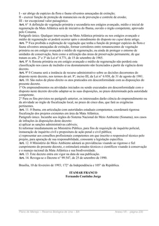 I - ser abrigo de espécies da flora e fauna silvestres ameaçadas de extinção;
II - exercer função de proteção de mananciais ou de prevenção e controle de erosão;
III - ter excepcional valor paisagístico.
Art. 6° A definição de vegetação primária e secundária nos estágios avançado, médio e inicial de
regeneração da Mata Atlântica será de iniciativa do Ibama, ouvido o órgão competente, aprovado
pelo Conama.
Parágrafo único. Qualquer intervenção na Mata Atlântica primária ou nos estágios avançado e
médio de regeneração só poderá ocorrer após o atendimento do disposto no caput deste artigo.
Art. 7º Fica proibida a exploração de vegetação que tenha a função de proteger espécies da flora e
fauna silvestres ameaçadas de extinção, formar corredores entre remanescentes de vegetação
primária ou em estágio avançado e médio de regeneração, ou ainda de proteger o entorno de
unidades de conservação, bem como a utilização das áreas de preservação permanente, de que
tratam os arts. 2º e 3º da Lei nº 4.771, de 15 de setembro de 1965.
Art. 8º A floresta primária ou em estágio avançado e médio de regeneração não perderá esta
classificação nos casos de incêndio e/ou desmatamento não licenciados a partir da vigência deste
decreto.
Art. 9º 0 Conama será a instância de recurso administrativo sobre as decisões decorrentes do
disposto neste decreto, nos termos do art. 8º, inciso III, da Lei n° 6.938, de 31 de agosto de 1981.
Art. 10. São nulos de pleno direito os atos praticados em desconformidade com as disposições do
presente decreto.
1º Os empreendimentos ou atividades iniciados ou sendo executados em desconformidade com o
disposto neste decreto deverão adaptar-se às suas disposições, no prazo determinado pela autoridade
competente.
2° Para os fins previstos no parágrafo anterior, os interessados darão ciência do empreendimento ou
da atividade ao órgão de fiscalização local, no prazo de cinco dias, que fará as exigências
pertinentes.
Art. 11. 0 Ibama, em articulação com autoridades estaduais competentes, coordenará rigorosa
fiscalização dos projetos existentes em área da Mata Atlântica.
Parágrafo único. Incumbe aos órgãos do Sistema Nacional do Meio Ambiente (Sisnama), nos casos
de infrações às disposições deste decreto:
a) aplicar as sanções administrativas cabíveis;
b) informar imediatamente ao Ministério Público, para fins de requisição de inquérito policial,
instauração de inquérito civil e propositura de ação penal e civil pública;
c) representar aos conselhos profissionais competentes em que inscrito o responsável técnico pelo
projeto, para apuração de sua responsabilidade, consoante a legislação específica.
Art. 12. 0 Ministério do Meio Ambiente adotará as providências visando ao rigoroso e fiel
cumprimento do presente decreto, e estimulará estudos técnicos e científicos visando à conservação
e o manejo racional da Mata Atlântica e sua biodiversidade.
Art. 13. Este decreto entra em vigor na data de sua publicação.
Art. 14. Revoga-se o Decreto n° 99.547, de 25 de setembro de 1990.

Brasília, 10 de fevereiro de 1993; 172° da Independência e 105° da República.

                                      ITAMAR FRANCO
                                    Fernando Coutinho Jorge




Plano de Manejo – Reserva Biológica de Una – BA                           Anexo VII - página 230
 