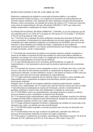 ANEXO XII

RESOLUÇÃO CONAMA Nº 002, DE 18 DE ABRIL DE 1996

Determina a implantação de unidade de conservação de domínio público e uso indireto,
preferencialmente Estação Ecológica, a ser exigida em licenciamento de empreendimentos de
relevante impacto ambiental, como reparação dos danos ambientais causados pela destruição de
florestas e outros ecossistemas, em montante de recursos não inferior a 0,5 % (meio por cento) dos
custos totais do empreendimento. Revoga a Resolução CONAMA nº 10/87, que exigia como
medida compensatória a implantação de estação ecológica

O CONSELHO NACIONAL DO MEIO AMBIENTE - CONAMA, no uso das atribuições que lhe
são conferidas pela Lei no. 6.938, de 31 de agosto de 1981,incisos II e X, do artigo 7º, do Decreto
nº 99.274, de 06 de junho de 1990, resolve:
Art. 1º Para fazer face à reparação dos danos ambientais causados pela destruição de florestas e
outros ecossistemas, o licenciamento de empreendimentos de relevante impacto ambiental, assim
considerado pelo órgão ambiental competente com fundamento do EIA/RIMA, terá como um dos
requisitos a serem atendidos pela entidade licenciada, a implantação de uma unidade de
conservação de domínio público e uso indireto, preferencialmente uma Estação Ecológica, a critério
do órgão licenciador, ouvido o empreendedor.

§ 1º Em função das características da região ou em situações especiais, poderão ser propostos o
custeio de atividades ou aquisição de bens para unidades de conservação públicas definidas na
legislação, já existentes ou a serem criadas, ou a implantação de uma única unidade para atender a
mais de um empreendimento na mesma área de influência.
§ 2º As áreas beneficiadas dever-se-ão se localizar, preferencialmente, na região do
empreendimento e visar basicamente a preservação de amostras representativas dos ecossistemas
afetados.
Art. 2º O montante dos recursos a serem empregados na área a ser utilizada, bem como o valor dos
serviços e das obras de infra-estrutura necessárias ao cumprimento do disposto no artigo 1º, será
proporcional à alteração e ao dano ambiental a ressarcir e não poderá ser inferior a 0,50% (meio por
cento) dos custos totais previstos para implantação do empreendimento.
Art. 3º O órgão ambiental competente deverá explicitar todas as condições a serem atendidas pelo
empreendedor para o cumprimento do disposto nesta Resolução, durante o processo de
licenciamento ambiental.
Parágrafo único. O órgão de licenciamento ambiental competente poderá destinar, mediante
convênio com o empreendedor, até 15% (quinze por cento) do total dos recursos previstos no artigo
2º desta Resolução na implantação de sistemas de fiscalização, controle e monitoramento da
qualidade ambiental no entorno onde serão implantadas as unidades de conservação.
Art. 4º O EIA/RIMA, relativo ao empreendimento, apresentará proposta ou projeto ou indicará
possíveis alternativas para o atendimento ao disposto nesta Resolução.
Art. 5º O responsável pelo empreendimento, após a implantação da unidade, transferirá seu domínio
à entidade do Poder Público responsável pela administração de unidades de conservação, realizando
sua manutenção mediante convênio com o órgão competente.
Art. 6º O órgão ambiental competente fiscalizará a implantação das unidades de conservação ou da
alternativa que venha a ser adotada, previstas nesta Resolução.
Art. 7º O CONAMA poderá suspender a execução de projetos que estiverem em desacordo com
esta Resolução.
Art. 8º Esta Resolução entra em vigor na data de sua publicação, aplicando seus efeitos aos
processos de licenciamento ambiental em trâmite nos órgãos competentes.
Art. 9º Revogam-se as disposições em contrário, especialmente a Resolução/conama/nº 10, de 03 de
dezembro de 1987, publicada no D.O.U de 18 de março de 1988, Seção I, Pag 4.563.


Plano de Manejo – Reserva Biológica de Una – BA                           Anexo XII página 236
 