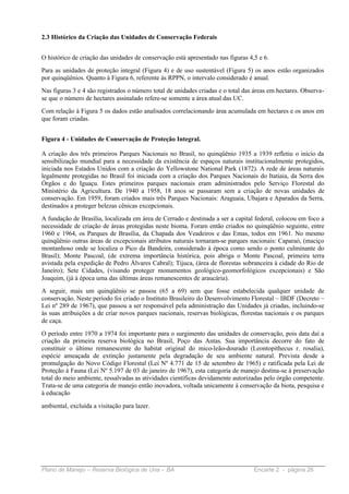 2.3 Histórico da Criação das Unidades de Conservação Federais


O histórico de criação das unidades de conservação está apresentado nas figuras 4,5 e 6.
Para as unidades de proteção integral (Figura 4) e de uso sustentável (Figura 5) os anos estão organizados
por quinqüênios. Quanto à Figura 6, referente às RPPN, o intervalo considerado é anual.
Nas figuras 3 e 4 são registrados o número total de unidades criadas e o total das áreas em hectares. Observa-
se que o número de hectares assinalado refere-se somente a área atual das UC.
Com relação à Figura 5 os dados estão analisados correlacionando área acumulada em hectares e os anos em
que foram criadas.


Figura 4 - Unidades de Conservação de Proteção Integral.

A criação dos três primeiros Parques Nacionais no Brasil, no quinqüênio 1935 a 1939 refletiu o início da
sensibilização mundial para a necessidade da existência de espaços naturais institucionalmente protegidos,
iniciada nos Estados Unidos com a criação do Yellowstone National Park (1872). A rede de áreas naturais
legalmente protegidas no Brasil foi iniciada com a criação dos Parques Nacionais do Itatiaia, da Serra dos
Órgãos e do Iguaçu. Estes primeiros parques nacionais eram administrados pelo Serviço Florestal do
Ministério da Agricultura. De 1940 a 1958, 18 anos se passaram sem a criação de novas unidades de
conservação. Em 1959, foram criados mais três Parques Nacionais: Araguaia, Ubajara e Aparados da Serra,
destinados a proteger belezas cênicas excepcionais.
A fundação de Brasília, localizada em área de Cerrado e destinada a ser a capital federal, colocou em foco a
necessidade de criação de áreas protegidas neste bioma. Foram então criados no quinqüênio seguinte, entre
1960 e 1964, os Parques de Brasília, da Chapada dos Veadeiros e das Emas, todos em 1961. No mesmo
quinqüênio outras áreas de excepcionais atributos naturais tornaram-se parques nacionais: Caparaó, (maciço
montanhoso onde se localiza o Pico da Bandeira, considerado à época como sendo o ponto culminante do
Brasil); Monte Pascoal, (de extrema importância histórica, pois abriga o Monte Pascoal, primeira terra
avistada pela expedição de Pedro Álvares Cabral); Tijuca, (área de florestas sobranceira à cidade do Rio de
Janeiro); Sete Cidades, (visando proteger monumentos geológico-geomorfológicos excepcionais) e São
Joaquim, (já à época uma das últimas áreas remanescentes de araucária).
A seguir, mais um quinqüênio se passou (65 a 69) sem que fosse estabelecida qualquer unidade de
conservação. Neste período foi criado o Instituto Brasileiro do Desenvolvimento Florestal – IBDF (Decreto –
Lei nº 289 de 1967), que passou a ser responsável pela administração das Unidades já criadas, incluindo-se
às suas atribuições a de criar novos parques nacionais, reservas biológicas, florestas nacionais e os parques
de caça.
O período entre 1970 a 1974 foi importante para o surgimento das unidades de conservação, pois data daí a
criação da primeira reserva biológica no Brasil, Poço das Antas. Sua importância decorre do fato de
constituir o último remanescente do habitat original do mico-leão-dourado (Leontopithecus r. rosalia),
espécie ameaçada de extinção justamente pela degradação de seu ambiente natural. Prevista desde a
promulgação do Novo Código Florestal (Lei Nº 4.771 de 15 de setembro de 1965) e ratificada pela Lei de
Proteção à Fauna (Lei Nº 5.197 de 03 de janeiro de 1967), esta categoria de manejo destina-se à preservação
total do meio ambiente, ressalvadas as atividades científicas devidamente autorizadas pelo órgão competente.
Trata-se de uma categoria de manejo então inovadora, voltada unicamente à conservação da biota, pesquisa e
à educação

ambiental, excluída a visitação para lazer.




Plano de Manejo – Reserva Biológica de Una – BA                                   Encarte 2 - página 26
 