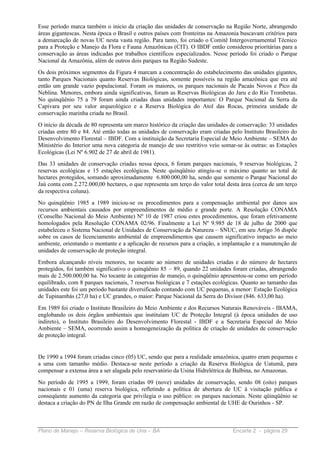 Esse período marca também o início da criação das unidades de conservação na Região Norte, abrangendo
áreas gigantescas. Nesta época o Brasil e outros países com fronteiras na Amazonia buscavam critérios para
a demarcação de novas UC nesta vasta região. Para tanto, foi criado o Comitê Intergovernamental Técnico
para a Proteção e Manejo da Flora e Fauna Amazônicas (CIT). O IBDF então considerou prioritárias para a
conservação as áreas indicadas por trabalhos científicos especializados. Nesse período foi criado o Parque
Nacional da Amazônia, além de outros dois parques na Região Sudeste.
Os dois próximos segmentos da Figura 4 marcam a concentração do estabelecimento das unidades gigantes,
tanto Parques Nacionais quanto Reservas Biológicas, somente possíveis na região amazônica que era até
então um grande vazio populacional. Foram os maiores, os parques nacionais de Pacaás Novos e Pico da
Neblina. Menores, embora ainda significativas, foram as Reservas Biológicas do Jaru e do Rio Trombetas.
No quinqüênio 75 a 79 foram ainda criadas duas unidades importantes: O Parque Nacional da Serra da
Capivara por seu valor arqueológico e a Reserva Biológica do Atol das Rocas, primeira unidade de
conservação marinha criada no Brasil.
O início da década de 80 representa um marco histórico da criação das unidades de conservação: 33 unidades
criadas entre 80 e 84. Até então todas as unidades de conservação eram criadas pelo Instituto Brasileiro do
Desenvolvimento Florestal – IBDF. Com a instituição da Secretaria Especial de Meio Ambiente – SEMA do
Ministério do Interior uma nova categoria de manejo de uso restritivo veio somar-se às outras: as Estações
Ecológicas (Lei Nº 6.902 de 27 de abril de 1981).
Das 33 unidades de conservação criadas nessa época, 6 foram parques nacionais, 9 reservas biológicas, 2
reservas ecológicas e 15 estações ecológicas. Neste quinqüênio atingiu-se o máximo quanto ao total de
hectares protegidos, somando aproximadamente 6.800.000,00 ha, sendo que somente o Parque Nacional do
Jaú conta com 2.272.000,00 hectares, o que representa um terço do valor total desta área (cerca de um terço
da respectiva coluna).
No quinqüênio 1985 a 1989 iniciou-se os procedimentos para a compensação ambiental por danos aos
recursos ambientais causados por empreendimentos de médio e grande porte. A Resolução CONAMA
(Conselho Nacional do Meio Ambiente) Nº 10 de 1987 criou estes procedimentos, que foram efetivamente
homologados pela Resolução CONAMA 02/96. Finalmente a Lei Nº 9.985 de 18 de julho de 2000 que
estabeleceu o Sistema Nacional de Unidades de Conservação da Natureza – SNUC, em seu Artigo 36 dispõe
sobre os casos de licenciamento ambiental de empreendimentos que causem significativo impacto ao meio
ambiente, orientando o montante e a aplicação de recursos para a criação, a implantação e a manutenção de
unidades de conservação de proteção integral.
Embora alcançando níveis menores, no tocante ao número de unidades criadas e do número de hectares
protegidos, foi também significativo o quinqüênio 85 – 89, quando 22 unidades foram criadas, abrangendo
mais de 2.500.000,00 ha. No tocante às categorias de manejo, o quinqüênio apresentou-se como um período
equilibrado, com 8 parques nacionais, 7 reservas biológicas e 7 estações ecológicas. Quanto ao tamanho das
unidades este foi um período bastante diversificado contando com UC pequenas, a menor: Estação Ecológica
de Tupinambás (27,0 ha) e UC grandes, o maior: Parque Nacional da Serra do Divisor (846. 633,00 ha).
Em 1989 foi criado o Instituto Brasileiro do Meio Ambiente e dos Recursos Naturais Renováveis - IBAMA,
englobando os dois órgãos ambientais que instituíam UC de Proteção Integral (à época unidades de uso
indireto), o Instituto Brasileiro do Desenvolvimento Florestal - IBDF e a Secretaria Especial do Meio
Ambiente – SEMA, ocorrendo assim a homogeneização da política de criação de unidades de conservação
de proteção integral.


De 1990 a 1994 foram criadas cinco (05) UC, sendo que para a realidade amazônica, quatro eram pequenas e
a uma com tamanho médio. Destaca-se neste período a criação da Reserva Biológica de Uatumã, para
compensar a extensa área a ser alagada pelo reservatório da Usina Hidrelétrica de Balbina, no Amazonas.
No período de 1995 a 1999, foram criadas 09 (nove) unidades de conservação, sendo 08 (oito) parques
nacionais e 01 (uma) reserva biológica, refletindo a política de abertura de UC à visitação pública e
conseqüente aumento da categoria que privilegia o uso público: os parques nacionais. Neste qüinqüênio se
destaca a criação do PN de Ilha Grande em razão de compensação ambiental de UHE de Ourinhos - SP.



Plano de Manejo – Reserva Biológica de Una – BA                                 Encarte 2 - página 29
 