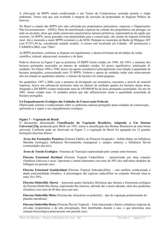 A efetivação da RPPN estará condicionada a um Termo de Compromisso assinado perante o órgão
ambiental, Termo este que será averbado à margem da inscrição da propriedade no Registro Público de
Imóveis.
No Brasil a criação das RPPN tem sido solicitada por proprietários particulares, empresas e Organizações
Não Governamentais – (ONG). Parte da manifestação expressa da vontade dos proprietários em proteger, no
todo ou em parte, áreas que ainda conservam características naturais primitivas, representativas da região que
ocorrem. As RPPN, terras gravadas com perpetuidade para a conservação, são isentas de imposto territorial
rural. Até o momento a maior RPPN existente é a do SESC Pantanal no município de Barão de Melgaço–MT
com 87.871,44 ha, considerada unidade modelo. A menor está localizada em Cubatão –SP pertencente a
CARBOCLORO, com 750m².
As RPPN permitem, conforme se dispuser em regulamento, o desenvolvimento de atividades de cunho
científico, cultural, educacional, recreativo e de lazer.
Pode-se observar na Figura 5 que as primeiras 10 RRPN foram criadas em 1990. Até 1993, o aumento dos
hectares protegidos associados ao número de unidades criadas, foi pouco significativo, totalizando 41
unidades. No triênio 1994 a 1996, houve um aporte considerável principalmente com relação à quantidade de
hectares protegidos, acrescentando mais 53 RPPN. Embora o aporte de unidades tenha sido relativamente
alto em relação ao quadriênio anterior, o número de hectares foi muito pequeno.
No quadriênio 1997 a 2000, com o aumento da divulgação em seminários, encontros e através de material
impresso, houve um substancial acréscimo tanto no número de unidades quanto em hectares destas áreas,
chegando a 204 RRPN criadas totalizando mais de 450.000,00 ha de áreas protegidas acumuladas. No ano de
2001, foram criadas mais 14 unidades porém que não influenciaram muito a quantidade acumulada de
hectares protegidos.
2.4 Enquadramento Ecológico das Unidades de Conservação Federais
Objetivando orientar o conhecimento sobre os ambientes naturais protegidos pelas unidades de conservação,
apresenta-se a seguir o seu enquadramento ecológico.


Figura 7 – Vegetação do Brasil
O documento denominado Classificação da Vegetação Brasileira, Adaptada a Um Sistema
Universal,123p. produzida pelo IBGE em 1991, tratou a classificação dos Biomas Brasileiros de uma forma
universal. Conforme pode ser observado na Figura 7, a vegetação do Brasil foi agrupada em 12 grandes
formações descritas abaixo:
   Áreas das Formações Pioneiras (Sistema Edáfico de Primeira Ocupação) - Subdivididas em Influência
   Marinha (restingas); Influência fluviomarinha (manguezal e campos salinos); e Influência fluvial
   (comunidades aluviais);
   Áreas de Tensão Ecológica - Sistemas de Transição (representado pelo contato entre biomas);
   Floresta Estacional Decidual (Floresta Tropical Caducifólia) – caracterizada por duas estações
   climáticas (chuvosa e seca). Apresenta o estrato dominante com mais de 50% dos indivíduos despidos de
   folhagem no período seco;
   Floresta Estacional Semidecidual (Floresta Tropical Subcaducifólia) – está também condicionada à
   dupla estacionalidade climática. A porcentagem das espécies caducifólias no conjunto florestal situa-se
   entre 20 e 50%;
   Floresta Ombrófila Aberta – Apresenta quatro faciações florísticas que alteram a fisionomia ecológica
   da Floresta Ombrófila Densa, imprimindo-lhe clareiras, advindo daí o nome adotado, além dos gradientes
   climáticos com mais de 60 dias secos por ano;
   Floresta Ombrófila Mista (Floresta das Araucárias ou pinheiral) – tipo de vegetação predominante do
   planalto meridional;
   Floresta Ombrófila Densa (Floresta Pluvial Tropical) – Está relacionada a fatores climáticos tropicais de
   elevadas temperaturas e de alta precipitação, bem distribuídas durante o ano, o que determina uma
   situação bioecológica praticamente sem período seco;

Plano de Manejo – Reserva Biológica de Una – BA                                   Encarte 2 - página 31
 
