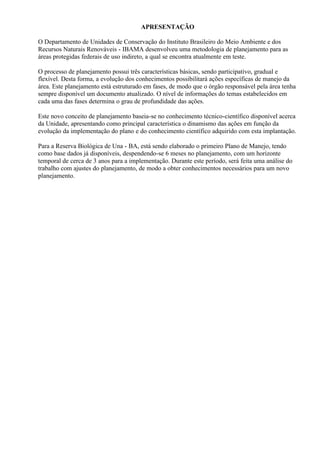 APRESENTAÇÃO

O Departamento de Unidades de Conservação do Instituto Brasileiro do Meio Ambiente e dos
Recursos Naturais Renováveis - IBAMA desenvolveu uma metodologia de planejamento para as
áreas protegidas federais de uso indireto, a qual se encontra atualmente em teste.

O processo de planejamento possui três características básicas, sendo participativo, gradual e
flexível. Desta forma, a evolução dos conhecimentos possibilitará ações específicas de manejo da
área. Este planejamento está estruturado em fases, de modo que o órgão responsável pela área tenha
sempre disponível um documento atualizado. O nível de informações do temas estabelecidos em
cada uma das fases determina o grau de profundidade das ações.

Este novo conceito de planejamento baseia-se no conhecimento técnico-científico disponível acerca
da Unidade, apresentando como principal característica o dinamismo das ações em função da
evolução da implementação do plano e do conhecimento científico adquirido com esta implantação.

Para a Reserva Biológica de Una - BA, está sendo elaborado o primeiro Plano de Manejo, tendo
como base dados já disponíveis, despendendo-se 6 meses no planejamento, com um horizonte
temporal de cerca de 3 anos para a implementação. Durante este período, será feita uma análise do
trabalho com ajustes do planejamento, de modo a obter conhecimentos necessários para um novo
planejamento.
 