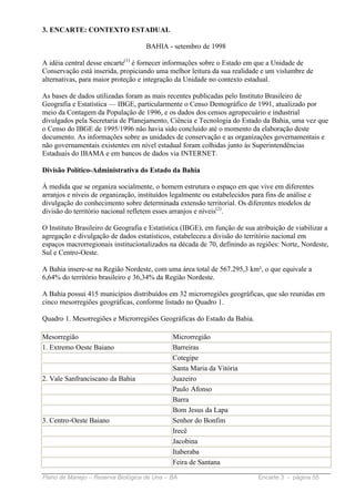 3. ENCARTE: CONTEXTO ESTADUAL

                                    BAHIA - setembro de 1998

A idéia central desse encarte(1) é fornecer informações sobre o Estado em que a Unidade de
Conservação está inserida, propiciando uma melhor leitura da sua realidade e um vislumbre de
alternativas, para maior proteção e integração da Unidade no contexto estadual.

As bases de dados utilizadas foram as mais recentes publicadas pelo Instituto Brasileiro de
Geografia e Estatística — IBGE, particularmente o Censo Demográfico de 1991, atualizado por
meio da Contagem da População de 1996, e os dados dos censos agropecuário e industrial
divulgados pela Secretaria de Planejamento, Ciência e Tecnologia do Estado da Bahia, uma vez que
o Censo do IBGE de 1995/1996 não havia sido concluído até o momento da elaboração deste
documento. As informações sobre as unidades de conservação e as organizações governamentais e
não governamentais existentes em nível estadual foram colhidas junto às Superintendências
Estaduais do IBAMA e em bancos de dados via INTERNET.

Divisão Político-Administrativa do Estado da Bahia

À medida que se organiza socialmente, o homem estrutura o espaço em que vive em diferentes
arranjos e níveis de organização, instituídos legalmente ou estabelecidos para fins de análise e
divulgação do conhecimento sobre determinada extensão territorial. Os diferentes modelos de
divisão do território nacional refletem esses arranjos e níveis(2).

O Instituto Brasileiro de Geografia e Estatística (IBGE), em função de sua atribuição de viabilizar a
agregação e divulgação de dados estatísticos, estabeleceu a divisão do território nacional em
espaços macrorregionais institucionalizados na década de 70, definindo as regiões: Norte, Nordeste,
Sul e Centro-Oeste.

A Bahia insere-se na Região Nordeste, com uma área total de 567.295,3 km², o que equivale a
6,64% do território brasileiro e 36,34% da Região Nordeste.

A Bahia possui 415 municípios distribuídos em 32 microrregiões geográficas, que são reunidas em
cinco mesorregiões geográficas, conforme listado no Quadro 1.

Quadro 1. Mesorregiões e Microrregiões Geográficas do Estado da Bahia.

Mesorregião                                   Microrregião
1. Extremo Oeste Baiano                       Barreiras
                                              Cotegipe
                                              Santa Maria da Vitória
2. Vale Sanfranciscano da Bahia               Juazeiro
                                              Paulo Afonso
                                              Barra
                                              Bom Jesus da Lapa
3. Centro-Oeste Baiano                        Senhor do Bonfim
                                              Irecê
                                              Jacobina
                                              Itaberaba
                                              Feira de Santana

Plano de Manejo – Reserva Biológica de Una – BA                             Encarte 3 - página 55
 