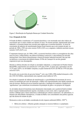 Figura 2. Distribuição da População Baiana por Unidade Domiciliar.

Uso e Ocupação do Solo

O Estado da Bahia é atualmente a 6a economia brasileira e vem mostrando mais altos índices de
crescimento que os outros estados nos últimos 25 anos. No mesmo período, impulsionado pelo setor
industrial, a economia baiana tem crescido mais rápido que a economia brasileira. As taxas de
crescimento da indústria de transformação baiana foram maiores que as do restante do país: no
período de 1980 a 1995 este setor cresceu 55,0% (2,8% a.a.), enquanto a indústria nacional cresceu
somente 12,0% (0,6% a.a).

É importante destacar que, de 1980 a 1992, a economia brasileira sofreu as conseqüências das altas
taxas de juros e inflacionárias, dos déficits da balança comercial e a desconfiança do mercado
internacional. Estes fatores desaceleraram o desenvolvimento industrial nacional, fato que não
inviabilizou o crescimento da indústria baiana. O Pólo de Camaçari foi um dos grandes
responsáveis por esse desempenho.

Durante as últimas décadas em relação as atividades industriais, a composição do Produto Interno
Bruto(PIB), experimentou um aumento de 13,4% para 35,0%, ao passo que a agricultura caiu de
21,2% para 14,0% e as atividades varejistas, as quais formavam 65,4% do PIB em 1970 caiu para
cerca de 51,0%.

De acordo com as previsões do governo baiano (5), até o ano 2.000 o PIB estadual alcançará a cifra
dos US$ 43,0 bilhões, representando uma expansão anual média de 5,0%.

Em relação à expansão da indústria de transformação e a possibilidade de incremento de novos
setores na metalurgia por meio da mineração, a Bahia está experimentando uma rápida expansão do
setor de turismo, abertura de novas fronteiras agrícolas e instalação de modernos complexos de
‘agrobusiness’ que centralizam investimentos na produção de grãos e em projetos de irrigação.

As atividades desenvolvimentistas mais diretamente relacionadas com a perda da biodiversidade
dizem respeito fundamentalmente àquelas vinculadas ao meio rural, onde a vegetação nativa
(nichos e hábitats para a fauna autóctone) é substituída por culturas comerciais e de subsistência. A
despeito das dificuldades intempéricas, o Estado da Bahia vem consolidando uma política agrícola
que não destoa do restante do país.

Destacam-se entre as atividades consideradas de alto impacto ambiental (MMA, 1995(6)):

   •   fábrica de celulose - efluentes gerados ameaçam os recursos hídricos e a população;

Plano de Manejo – Reserva Biológica de Una – BA                             Encarte 3 - página 57
 