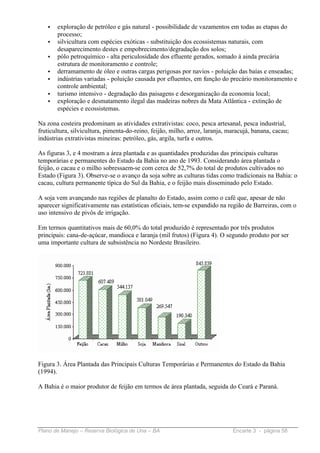 •   exploração de petróleo e gás natural - possibilidade de vazamentos em todas as etapas do
       processo;
   •   silvicultura com espécies exóticas - substituição dos ecossistemas naturais, com
       desaparecimento destes e empobrecimento/degradação dos solos;
   •   pólo petroquímico - alta periculosidade dos efluente gerados, somado á ainda precária
       estrutura de monitoramento e controle;
   •   derramamento de óleo e outras cargas perigosas por navios - poluição das baías e enseadas;
   •   indústrias variadas - poluição causada por efluentes, em função do precário monitoramento e
       controle ambiental;
   •   turismo intensivo - degradação das paisagens e desorganização da economia local;
   •   exploração e desmatamento ilegal das madeiras nobres da Mata Atlântica - extinção de
       espécies e ecossistemas.

Na zona costeira predominam as atividades extrativistas: coco, pesca artesanal, pesca industrial,
fruticultura, silvicultura, pimenta-do-reino, feijão, milho, arroz, laranja, maracujá, banana, cacau;
indústrias extrativistas mineiras: petróleo, gás, argila, turfa e outros.

As figuras 3, e 4 mostram a área plantada e as quantidades produzidas das principais culturas
temporárias e permanentes do Estado da Bahia no ano de 1993. Considerando área plantada o
feijão, o cacau e o milho sobressaem-se com cerca de 52,7% do total de produtos cultivados no
Estado (Figura 3). Observe-se o avanço da soja sobre as culturas tidas como tradicionais na Bahia: o
cacau, cultura permanente típica do Sul da Bahia, e o feijão mais disseminado pelo Estado.

A soja vem avançando nas regiões de planalto do Estado, assim como o café que, apesar de não
aparecer significativamente nas estatísticas oficiais, tem-se expandido na região de Barreiras, com o
uso intensivo de pivôs de irrigação.

Em termos quantitativos mais de 60,0% do total produzido é representado por três produtos
principais: cana-de-açúcar, mandioca e laranja (mil frutos) (Figura 4). O segundo produto por ser
uma importante cultura de subsistência no Nordeste Brasileiro.




Figura 3. Área Plantada das Principais Culturas Temporárias e Permanentes do Estado da Bahia
(1994).

A Bahia é o maior produtor de feijão em termos de área plantada, seguida do Ceará e Paraná.




Plano de Manejo – Reserva Biológica de Una – BA                               Encarte 3 - página 58
 