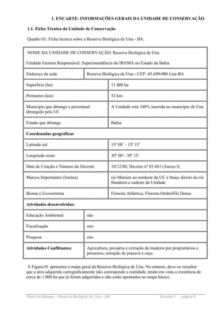1. ENCARTE: INFORMAÇÕES GERAIS DA UNIDADE DE CONSERVAÇÃO

1.1. Ficha Técnica da Unidade de Conservação

Quadro 01: Ficha técnica sobre a Reserva Biológica de Una - BA.


NOME DA UNIDADE DE CONSERVAÇÃO: Reserva Biológica de Una

Unidade Gestora Responsável: Superintendência do IBAMA no Estado da Bahia

Endereço da sede                  Reserva Biológica de Una - CEP: 45.690-000 Una-BA

Superfície (ha)                                   11.400 ha

Perímetro (km)                                    52 km

Município que abrange e percentual                A Unidade está 100% inserida no município de Una
abrangido pela UC

Estado que abrange                                Bahia

Coordenadas geográficas

Latitude sul                                      15º 00’ - 15º 15’

Longitude oeste                                   30º 00’- 30º 15’

Data de Criação e Número do Decreto               10/12/80, Decreto nº 85.463 (Anexo I)

Marcos Importantes (limites)                      rio Maruim ao nordeste da UC e braço direito do rio
                                                  Bandeira a sudeste da Unidade

Bioma e Ecossistema                               Floresta Atlântica, Floresta Ombrófila Densa

Atividades desenvolvidas:

Educação Ambiental                não

Fiscalização                      sim

Pesquisa                          sim

Atividades Conflitantes:          Agricultura, pecuária e extração de madeira por proprietários e
                                  posseiros, extração de piaçava e caça.


 A Figura 01 apresenta o mapa geral da Reserva Biológica de Una. No entanto, deve-se ressaltar
que a área adquirida cartograficamente não corresponde a realidade, tendo em vista a existência de
cerca de 1.000 ha que já foram adquiridos e não estão apontados no mapa básico.



Plano de Manejo – Reserva Biológica de Una – BA                              Encarte 1 - página 8
 