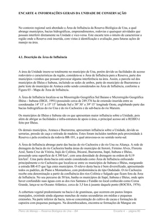 ENCARTE 4: INFORMAÇÕES GERAIS DA UNIDADE DE CONSERVAÇÃO



No contexto regional será abordado a Área de Influência da Reserva Biológica de Una, a qual
abrange municípios, bacias hidrográficas, empreendimentos, rodovias e quaisquer atividades que
possam interferir diretamente na Unidade e vice-versa. Este encarte tem o intuito de caracterizar a
região onde a Reserva está inserida, com vistas à identificação e avaliação, para futuras ações de
manejo na área.



4.1. Descrição da Área de Influência



A área da Unidade insere-se totalmente no município de Una, porém devido as facilidades de acesso
rodoviário e características da região, considera-se a Área de Influência para a Reserva, parte dos
municípios vizinhos que possam provocar alguma interferência na área. Assim, a parcela sul dos
municípios de Ilhéus e Itabuna, incluindo as sedes de ambos, parte do município de Buerarema e
parte leste do município de Arataca estão sendo considerados na Área de Influência, conforme a
Figura 03 - Mapa de Área de Influência.

A Área de Influência localiza-se na Mesorregião Geográfica Sul Baiano e Microrregião Geográfica
Ilhéus - Itabuna (IBGE, 1991) possuindo cerca de 249.376 ha de extensão inserida entre as
coordenadas 14º 15’ a 15º 15’ latitude Sul e 38º 30’ e 39º 15’ longitude Oeste, englobando parte das
bacias hidrográficas do rio Una e do rio Cachoeira e da sub-bacia do rio Maruim.

Os municípios de Ilhéus e Itabuna são os que apresentam maior influência sobre a Unidade, pois
além de abrigar as facilidades e infra-estrutura de apoio à área, o principal acesso até a REBIO é
feito por Ilhéus.

Os demais municípios, Arataca e Buerarema, apresentam influência sobre a Unidade, devido as
serrarias, pressão de caça e retirada de madeira. Estes foram incluídos também pela proximidade à
Reserva e pela existência da rodovia BR-101, a qual atravessa-os no sentido norte-sul.

A Área de Influência abrange parte das bacias do rio Cachoeira e do rio Una ou Aliança. A rede de
drenagem da bacia do rio Cachoeira banha áreas do município de Itororó, Firmino Alves, Floresta
Azul, Santa Cruz da Vitória, Itajú do Colônia, Ibicaraí, Buerarema, Itapé, Itabuna e Ilhéus,
possuindo uma superfície de 4.380 km2, com uma densidade de drenagem na ordem de 0,19
km/km2. Uma parte desta bacia está sendo considerada como Área de Influência enfocando
principalmente o rio Cachoeira que localiza-se entre os municípios de Itabuna e Ilhéus, margeando
a estrada BR-415 que liga estes municípios. O relevo desta bacia é bem diversificado, apresentando
todos os padrões, de Plano a Montanhoso, com predominância do tipo Ondulado. O rio Cachoeira
recebe esta denominação a partir da confluência dos rios Colônia e Salgado que ficam fora da Área
de Influência. No seu percurso de 50 km, banha os municípios de Itapé, Itabuna e Ilhéus, onde após
haver confundido suas águas com as dos rios Santana e Fundão no local conhecido como Coroa
Grande, lança-se no Oceano Atlântico, cerca de 3,5 km à jusante daquele ponto (ROCHA, 1976).

A cobertura vegetal predominante na bacia é de gramíneas, que ocorrem em pastos limpos
manejados, existindo ainda algumas manchas de matas secundárias em médias e pequenas
extensões. Na parte inferior da bacia, tem-se concentração do cultivo de cacau e formações de
capoeira com pequenas pastagens. Na desembocadura, encontra-se formações de Mangue em

Plano de Manejo – Reserva Biológica de Una – BA                             Encarte 4 - página 80
 