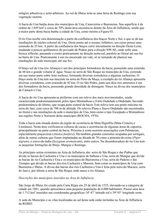estágios arbustivos e semi-arbóreos. Ao sul de Ilhéus nota-se uma faixa de Restinga com sua
vegetação rasteira.

A bacia do Una banha áreas dos municípios de Una, Canavieiras e Buerarema. Sua superfície é da
ordem de 1.695 km2 e cerca de 70% desta área encontra-se dentro da Área de Influência, sendo que
a maior parte desta bacia banha a cidade de Una, como mostra a Figura 03.

O rio Una recebe esta denominação a partir da confluência dos braços Norte e Sul, o que se dá nas
imediações do núcleo colonial de Una. Deste ponto até o oceano Atlântico, seu curso possui uma
extensão de 25 km. A partir da confluência dos braços corre inicialmente na direção Oeste-Leste,
mudando à poucos quilômetros do povoado de Pedras para a direção NW-SE, onde sofre uma
brusca inflexão, passando a correr praticamente na direção norte-sul, paralelo ao litoral até sua foz
na barra do Una. Praticamente é um rio encaixado em vale, só se tornando de planície nas
imediações da sede municipal, até sua foz.

O braço sul do Una (rio Aliança) é um dos principais formadores da bacia, possuindo uma extensão
de 68 km e grande volume d’ água. Nasce na serra de São Roque no município de Una, correndo
em sua maior parte sobre leito rochoso, formando diversas corredeiras e algumas cachoeiras. O
braço norte do Una tem sua nascente na serra do Peito da Moça, a exemplo do rio Aliança apresenta
diversas corredeiras, com extensão de 42 km. O rio São Pedro, junto aos dois rios anteriores é um
dos formadores da bacia, possuindo grande densidade de drenagem. Nasce na divisa dos municípios
de Camacã e Una.

A bacia do rio Una apresenta-se piriforme com um relevo dos mais movimentados, sendo
caracterizada predominantemente pelos tipos Montanhoso e Forte Ondulado a Ondulado, havendo
predominância do último, que ocupa parte central da bacia. Este relevo tem seu ponto máximo na
serra do Jauí, com cerca de 700 m de altitude. Os relevos Plano e Suave Ondulado são encontrados
no litoral e nas imediações da sede o município de Una, bem como o tipo Escarpado a Montanhoso
nas regiões Norte e Noroeste deste município (ROCHA, 1976).

Toda a bacia está situada dentro da região de ocorrência da Mata Higrófila (Mata Costeira e
Litorânea). Nesta área verificam-se culturas de cacau e ocorrências de algumas áreas de capoeira,
principalmente na parte central da bacia. Próximo à costa ocorrem associações com Palmáceas,
especialmente piaçaveiras (Attalea funifera). Há também grandes extensões ocupadas por seringais,
além de outras culturas que foram implantadas na década de 70 como a pimenta-do-reino (Piper
nigrum), o cravo-da-índia (Syzygium aromaticum), entre outros. Na desembocadura do rio Una tem-
se pequenas formações de Brejo, Mangue e Restinga.

As principais serras existentes na Área de Influência são: serra de São Roque e das Piabas que
divide as bacias do Cachoeira e Una e os municípios de Itabuna e Una, serra do Mangue que divide
as bacias do rio Cachoeira e Una e os municípios de Buerarema e Una, serra do Padeiro e das
Trempes que divide as bacias dos rios Cachoeira e Maruim, bem como os municípios de Una com
Buerarena e Ilhéus. A divisa das bacias dos rios Cachoeira e Una é feita pela serra do Macuco, serra
do Jauí e, por último a serra de São Roque onde nasce o rio Aliança.

Descrições dos municípios inseridos na Área de Influência:

São Jorge de Ilhéus foi criado pela Carta Régia em 25 de abril de 1535, elevando-se a categoria de
cidade em 1881, quando apresentava uma pequena população de 6.000 habitantes. Possui uma área
de 1.712 km2 inseridos nas coordenadas geográficas 14º 47’ latitude sul e 39º 03’ longitude oeste.

A sede do Município e as vilas localizadas ao sul desta sede estão incluídas na Área de Influência
da REBIO.

Plano de Manejo – Reserva Biológica de Una – BA                              Encarte 4 - página 81
 