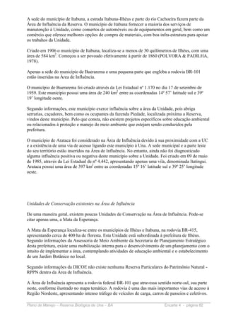 A sede do município de Itabuna, a estrada Itabuna-Ilhéus e parte do rio Cachoeira fazem parte da
Área de Influência da Reserva. O município de Itabuna fornecer a maioria dos serviços de
manutenção à Unidade, como consertos de automóveis ou de equipamentos em geral, bem como um
comércio que oferece melhores opções de compra de materiais, com boa infra-estrutura para apoiar
os trabahos da Unidade.

Criado em 1906 o município de Itabuna, localiza-se a menos de 30 quilômetros de Ilhéus, com uma
área de 584 km2. Começou a ser povoado efetivamente à partir de 1860 (POLVORA & PADILHA,
1978).

Apenas a sede do município de Buerarema e uma pequena parte que engloba a rodovia BR-101
estão inseridas na Área de Influência.

O município de Buerarema foi criado através da Lei Estadual nº 1.170 no dia 17 de setembro de
1959. Este município possui uma área de 240 km2 entre as coordenadas 14º 57’ latitude sul e 39º
19’ longitude oeste.

Segundo informações, este município exerce influência sobre a área da Unidade, pois abriga
serrarias, caçadores, bem como os ocupantes da fazenda Piedade, localizada próxima a Reserva,
vindos deste município. Pelo que consta, não existem projetos específicos sobre educação ambiental
ou relacionados à proteção e manejo do meio ambiente que estejam sendo conduzidos pela
prefeitura.

O município de Arataca foi considerado na Área de Influência devido à sua proximidade com a UC
e a existência de uma via de acesso ligando este município à Una. A sede municipal e a parte leste
do seu território estão inseridos na Área de Influência. No entanto, ainda não foi diagnosticado
alguma influência positiva ou negativa deste município sobre a Unidade. Foi criado em 09 de maio
de 1985, através da Lei Estadual de nº 4.442, apresentando apenas uma vila, denominada Itatingui.
Arataca possui uma área de 397 km2 entre as coordenadas 15º 16’ latitude sul e 39º 25’ longitude
oeste.




Unidades de Conservação existentes na Área de Influência

De uma maneira geral, existem poucas Unidades de Conservação na Área de Influência. Pode-se
citar apenas uma, a Mata da Esperança.

A Mata da Esperança localiza-se entre os municípios de Ilhéus e Itabuna, na rodovia BR-415,
apresentando cerca de 400 ha de floresta. Esta Unidade está subordinada à prefeitura de Ilhéus.
Segundo informações da Assessoria de Meio Ambiente da Secretaria de Planejamento Estratégico
desta prefeitura, existe uma mobilização interna para o desenvolvimento de um planejamento com o
intuito de implementar a área, contemplando atividades de educação ambiental e o estabelecimento
de um Jardim Botânico no local.

Segundo informações da DICOE não existe nenhuma Reserva Particulares do Patrimônio Natural -
RPPN dentro da Área de Influência.

A Área de Influência apresenta a rodovia federal BR-101 que atravessa sentido norte-sul, sua parte
oeste, conforme ilustrado no mapa temático. A rodovia é uma das mais importantes vias de acesso à
Região Nordeste, apresentando intenso tráfego de veículos de carga, carros de passeios e coletivos.

Plano de Manejo – Reserva Biológica de Una – BA                           Encarte 4 - página 82
 