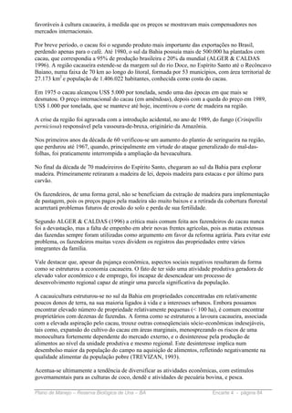 favoráveis à cultura cacaueira, à medida que os preços se mostravam mais compensadores nos
mercados internacionais.

Por breve período, o cacau foi o segundo produto mais importante das exportações no Brasil,
perdendo apenas para o café. Até 1980, o sul da Bahia possuía mais de 500.000 ha plantados com
cacau, que correspondia a 95% de produção brasileira e 20% da mundial (ALGER & CALDAS
1996). A região cacaueira estende-se da margem sul do rio Doce, no Espírito Santo até o Recôncavo
Baiano, numa faixa de 70 km ao longo do litoral, formada por 53 municípios, com área territorial de
27.173 km2 e população de 1.406.022 habitantes, conhecida como costa do cacau.

Em 1975 o cacau alcançou US$ 5.000 por tonelada, sendo uma das épocas em que mais se
desmatou. O preço internacional do cacau (em amêndoas), depois com a queda do preço em 1989,
US$ 1.000 por tonelada, que se manteve até hoje, incentivou o corte de madeira na região.

A crise da região foi agravada com a introdução acidental, no ano de 1989, do fungo (Crinipellis
perniciosa) responsável pela vassoura-de-bruxa, originário da Amazônia.

Nos primeiros anos da década de 60 verificou-se um aumento do plantio de seringueira na região,
que perdurou até 1967, quando, principalmente em virtude do ataque generalizado do mal-das-
folhas, foi praticamente interrompida a ampliação da heveacultura.

No final da década de 70 madeireiros do Espírito Santo, chegaram ao sul da Bahia para explorar
madeira. Primeiramente retiraram a madeira de lei, depois madeira para estacas e por último para
carvão.

Os fazendeiros, de uma forma geral, não se beneficiam da extração de madeira para implementação
de pastagem, pois os preços pagos pela madeira são muito baixos e a retirada da cobertura florestal
acarretará problemas futuros de erosão do solo e perda de sua fertilidade.

Segundo ALGER & CALDAS (1996) a crítica mais comum feita aos fazendeiros do cacau nunca
foi a devastação, mas a falta de empenho em abrir novas frentes agrícolas, pois as matas extensas
das fazendas sempre foram utilizadas como argumento em favor da reforma agrária. Para evitar este
problema, os fazendeiros muitas vezes dividem os registros das propriedades entre vários
integrantes da família.

Vale destacar que, apesar da pujança econômica, aspectos sociais negativos resultaram da forma
como se estruturou a economia cacaueira. O fato de ter sido uma atividade produtiva geradora de
elevado valor econômico e de emprego, foi incapaz de desencadear um processo de
desenvolvimento regional capaz de atingir uma parcela significativa da população.

A cacauicultura estruturou-se no sul da Bahia em propriedades concentradas em relativamente
poucos donos de terra, na sua maioria ligados à vida e a interesses urbanos. Embora possamos
encontrar elevado número de propriedade relativamente pequenas (< 100 ha), é comum encontrar
proprietários com dezenas de fazendas. A forma como se estruturou a lavoura cacaueira, associada
com a elevada aspiração pelo cacau, trouxe outras conseqüenciais sócio-econômicas indesejáveis,
tais como, expansão do cultivo do cacau em áreas marginais, menosprezando os riscos de uma
monocultura fortemente dependente do mercado externo, e o desinteresse pela produção de
alimentos ao nível da unidade produtiva e mesmo regional. Este desinteresse implica num
desembolso maior da população do campo na aquisição de alimentos, refletindo negativamente na
qualidade alimentar da população pobre (TREVIZAN, 1993).

Acentua-se ultimamente a tendência de diversificar as atividades econômicas, com estímulos
governamentais para as culturas de coco, dendê e atividades de pecuária bovina, e pesca.

Plano de Manejo – Reserva Biológica de Una – BA                            Encarte 4 - página 84
 