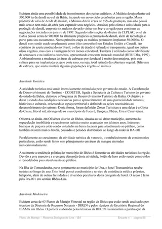 Existem ainda uma possibilidade de investimentos dos países asiáticos. A Malásia deseja plantar até
300.000 ha de dendê no sul da Bahia, trazendo um novo ciclo econômico para a região. Maior
produtor de óleo de dendê do mundo, a Malásia detém cerca de 65% da produção, mas não possui
mais área e nem mão-de-obra para expandir seus negócios. Atraídos pelo clima e solos ideais para a
produção do dendê, empresários malaios deverão visitar em breve a região para continuar as
negociações iniciadas em janeiro de 1997. Segundo informações do diretor da CEPLAC, o sul da
Bahia possui cerca de 900.000 ha altamente propícios à produção de dendê, além de tecnologia e
porto para seu escoamento. Numa primeira etapa os malaios pretendem implantar 50.000 ha. O
dendê vem sendo usado amplamente como óleo comestível nos Estados Unidos e Canadá. Ao
contrário do azeite produzido no Brasil, o óleo de dendê é refinado e transparente, igual aos outros
óleos vegetais, mas com a vantagem de ter menos colesterol. Também é utilizado como lubrificante
de aeronaves e na indústria cosmética, apresentando crescente mercado mundial (HEREDIA, 1997).
Ambientalmente a mudança de áreas de cabrucas por dendezal é muito desvantajosa, pois esta
cultura para ser implantada exige o corte raso, ou seja, total retirada da cobertura vegetal. Diferente
da cabruca, que ainda mantém algumas populações vegetais e animais.



Atividade Turística

A atividade turística está sendo intensivamente estimulada pelo governo do estado. A Coordenação
de Desenvolvimento do Turismo - CODETUR, ligada a Secretaria da Cultura e Turismo do governo
do estado da Bahia, elaborou o Programa de Desenvolvimento Turístico da Bahia. O objetivo é
dotar o estado das condições necessárias para o aproveitamento de suas potencialidade naturais,
históricas e culturais, ordenando o espaço territorial e definindo as ações necessárias ao
desenvolvimento do turismo. Desta forma, foram definidas Zonas Turísticas e uma delas é a Costa
do Cacau, litoral sul, abrangendo os municípios de Itacaré, Uruçuca, Ilhéus, Una e Canavieiras.

Observa-se ainda, em Olivença distrito de Ilhéus, situada ao sul deste município, aumento da
especulação imobiliária e crescimento turístico muito acentuado nos últimos anos. Inúmeras
barracas de piaçava estão sendo instaladas na beira da praia para atendimento ao público, como
também existem muitos hotéis, pousadas e pensões distribuídos ao longo da rodovia BA-001.

Paralelamente ao crescimento da atividade turística de veraneio, o estabelecimento de condomínios
particulares, estão sendo feitos sem planejamento em áreas de mangue aterradas
indiscriminadamente.

Atualmente a tendência política do município de Ilhéus é fomentar as atividades turísticas da região.
Devido a este aspecto e a crescente demanda desta atividade, hotéis de luxo estão sendo construídos
e remodelados para atendimento ao público.

Na Ilha de Comandatuba, parte pertencente ao município de Una, o hotel Transamérica recebe
turistas ao longo do ano. Este hotel possui condomínio e serviço de assistência médica próprios,
heliporto, além de outras facilidades e diversões peculiares desta categoria de hotel. O aceso é feito
pela BA-001 em sentido Ilhéus-Una.



Atividade Madeireira

Existem cerca de 63 Planos de Manejo Florestal na região de Ilhéus que estão sendo analisados por
técnicos da Diretoria de Recursos Naturais - DIREN e pelos técnicos do Escritório Regional do
IBAMA em Ilhéus. O parecer elaborado pelos técnicos da DIREN recomendam a paralisação da

Plano de Manejo – Reserva Biológica de Una – BA                              Encarte 4 - página 85
 