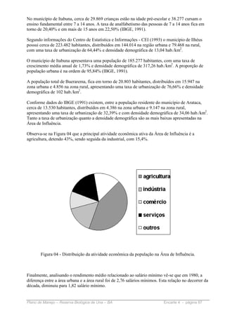 No município de Itabuna, cerca de 29.869 crianças estão na idade pré-escolar e 38.277 cursam o
ensino fundamental entre 7 a 14 anos. A taxa de analfabetismo das pessoas de 7 a 14 anos fica em
torno de 20,40% e em mais de 15 anos em 22,50% (IBGE, 1991).

Segundo informações do Centro de Estatística e Informações - CEI (1993) o município de Ilhéus
possui cerca de 223.482 habitantes, distribuídos em 144.014 na região urbana e 79.468 na rural,
com uma taxa de urbanização de 64,44% e densidade demográfica de 13,04 hab./km2.

O município de Itabuna apresentava uma população de 185.277 habitantes, com uma taxa de
crescimento média anual de 1,73% e densidade demográfica de 317,26 hab./km2. A proporção de
população urbana é na ordem de 95,84% (IBGE, 1991).

A população total de Buerarema, fica em torno de 20.803 habitantes, distribuídos em 15.947 na
zona urbana e 4.856 na zona rural, apresentando uma taxa de urbanização de 76,66% e densidade
demográfica de 102 hab./km2.

Conforme dados do IBGE (1991) existem, entre a população residente do município de Arataca,
cerca de 13.530 habitantes, distribuídos em 4.386 na zona urbana e 9.147 na zona rural,
apresentando uma taxa de urbanização de 32,39% e com densidade demográfica de 34,06 hab./km2.
Tanto a taxa de urbanização quanto a densidade demográfica são as mais baixas apresentadas na
Área de Influência.

Observa-se na Figura 04 que a principal atividade econômica ativa da Área de Influência é a
agricultura, detendo 43%, sendo seguida da industrial, com 15,4%.




       Figura 04 - Distribuição da atividade econômica da população na Área de Influência.



Finalmente, analisando o rendimento médio relacionado ao salário mínimo vê-se que em 1980, a
diferença entre a área urbana e a área rural foi de 2,76 salários mínimos. Esta relação no decorrer da
década, diminuiu para 1,82 salário mínimo.


Plano de Manejo – Reserva Biológica de Una – BA                              Encarte 4 - página 87
 