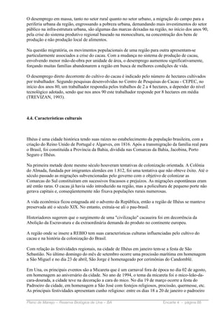 O desemprego em massa, tanto no setor rural quanto no setor urbano, a migração do campo para a
periferia urbana da região, engrossando a pobreza urbana, demandando mais investimentos do setor
público na infra-estrutura urbana, são algumas das marcas deixadas na região, no início dos anos 90,
pela crise do sistema produtivo regional baseado na monocultura, na concentração dos bens de
produção e não produção local de alimentos.

Na questão migratória, os movimentos populacionais de uma região para outra apresentam-se
particularmente associados a crise do cacau. Com a mudança no sistema de produção de cacau,
envolvendo menor mão-de-obra por unidade de área, o desemprego aumentou significativamente,
forçando muitas famílias abandonarem a região em busca de melhores condições de vida.

O desemprego direto decorrente do cultivo do cacau é indicado pelo número de hectares cultivados
por trabalhador. Segundo pesquisas desenvolvidas no Centro de Pesquisas do Cacau - CEPEC, no
início dos anos 80, um trabalhador respondia pelos trabalhos de 2 a 4 hectares, a depender do nível
tecnológico adotado, sendo que nos anos 90 este trabalhador responde por 8 hectares em média
(TREVIZAN, 1993).



4.4. Características culturais



Ilhéus é uma cidade histórica tendo suas raízes no estabelecimento da população brasileira, com a
criação do Reino Unido de Portugal e Algarves, em 1816. Após a transmigração da família real para
o Brasil, foi constituída a Província da Bahia, dividida nas Comarcas da Bahia, Jacobina, Porto
Seguro e Ilhéus.

Na primeira metade deste mesmo século houveram tentativas de colonização orientada. A Colônia
do Almada, fundada por imigrantes alemães em 1.812, foi uma tentativa que não obteve êxito. Até o
século passado as migrações subvencionadas pelo governo com o objetivo de colonizar as
Comarcas do Sul constituíram em sucessivos fracassos e prejuízos. As migrações espontâneas eram
até então raras. O cacau já havia sido introduzido na região, mas a policultura de pequeno porte não
gerava capitais e, conseqüentemente não fixava populações rurais numerosas.

A vida econômica ficou estagnada até o advento da República, então a região de Ilhéus se manteve
preservada até o século XIX. No entanto, extraía-se ali o pau-brasil.

Historiadores sugerem que o surgimento de uma "civilização" cacaueira foi em decorrência da
Abolição da Escravatura e da extraordinária demanda do produto no continente europeu.

A região onde se insere a REBIO tem suas características culturas influenciadas pelo cultivo do
cacau e na história da colonização do Brasil.

Com relação às festividades regionais, na cidade de Ilhéus em janeiro tem-se a festa de São
Sebastião. No último domingo do mês de setembro ocorre uma procissão marítima em homenagem
a São Miguel e no dia 23 de abril, São Jorge é homenageado por cerimônias do Candomblé.

Em Una, os principais eventos são a Micareta que é um carnaval fora de época no dia 02 de agosto,
em homenagem ao aniversário da cidade. No ano de 1994, o tema da micareta foi o mico-leão-da-
cara-dourada, a cidade teve na decoração a cara do mico. No dia 19 de março ocorre a festa do
Padroeiro da cidade, em homenagem a São José com festejos religiosos, procissão, quermesse, etc.
As principais festividades apresentam cunho religioso: entre os dias 18 a 20 de janeiro o padroeiro

Plano de Manejo – Reserva Biológica de Una – BA                            Encarte 4 - página 88
 