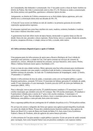de Comandatuba, São Sebastião é comemorado. Em 13 de junho ocorre a festa de Santo Antônio no
distrito de Pedras, São João é comemorado entre os dias 23 e 24. Destaca-se ainda a comemoração
das festas juninas com quadrilhas, quermesse e alimentos típicos da data.

Antigamente, no distrito de Colônia comemorava-se as festividades típicas japonesas, pois este
distrito teve a colonização desta etnia nas décadas de 40 e 50.

A Festa do Cacau ocorre em Itabuna no mês de outubro e na primeira quinzena de novembro
exposições agropecuárias regionais.

O artesanato regional tem como base artefatos de couro, madeira, cerâmica, bordados e madeira,
bem como o famoso chocolate caseiro.

A gastronomia local não difere muito da típica baiana, destacando-se iguarias feitas ao óleo de
dendê, frutos do mar, pescados e doces regionais. Desta forma, tem-se o acarajé, fritada de camarão,
de peixe, moquecas diversas, o vatapá, cuscuz ao leite, a cocada, entre outros.



4.5. Infra-estrutura disponível para o apoio à Unidade



Uma pequena parte da infra-estrutura de apoio para a Reserva Biológica de Una é obtida do
município mais próximo, a cidade de Una. Este apoio consiste em serviços de conserto de
automóveis, correio, obtenção de material de consumo, serviços bancários, entre outros. Porém,
Ilhéus e Itabuna fornecem muito apoio e facilidades a UC.

Como se trata de uma cidade turística, Ilhéus apresenta uma boa infra-estrutura para recebimento
dos turistas contando com uma ampla e confortável rede de hotéis e restaurantes, bem como
também sistemas de pousadas. Ao todo são 72 estabelecimentos de hospedagem, sendo: 22 hotéis,
39 pousadas e 11 pensões.

Quanto à infra-estrutura da área da saúde, o município conta com um hospital público e quatro
hospitais particulares, somando 524 leitos. O município de Itabuna apresenta 63 unidades de saúde,
sendo 55 sem internação e 8 com internação. Existem cerca de 4,69% de leitos por habitante do
município (IBGE, 1991).

Para a educação, tem-se para pré-escola, 25 estabelecimentos estaduais e 22 municipais, com 4
creches municipais que atendem cerca de 412 crianças. São 130 escolas municipais, 29 estaduais e
8 particulares voltadas para o ensino de 1º grau e três escolas estaduais, 2 municipais e 4
particulares de 2º grau. Para atividades de cultura e lazer o município possui um cinema, duas
bibliotecas, uma pública e outra privada, bem como três teatros.

Para a segurança pública há um contingente de 65 soldados da polícia civil e 724 da polícia militar.

Os serviços de correio e telégrafos são feitos por apenas uma agência postal telegráfica localizada
no centro da cidade de Ilhéus. Possue dois estabelecimento bancários públicos, uma agência do
Banco do Brasil S/A e outra do Banco do Estado da Bahia S/A, bem como Caixa Econômica
Federal e Banco do Nordeste, além de agências de outros bancos privados.

A infra-estrutura de Una para atender a saúde pública é precária. Existe um posto de saúde somente
para vacinação, bem como hospital Santa Casa em precárias condições e um expresso médico

Plano de Manejo – Reserva Biológica de Una – BA                             Encarte 4 - página 89
 