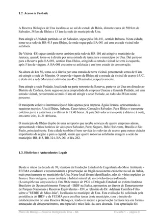 1.2. Acesso à Unidade



A Reserva Biológica de Una localiza-se ao sul do estado da Bahia, distante cerca de 500 km de
Salvador, 58 km de Ilhéus e 13 km da sede do município de Una.

Para atingir a Unidade partindo-se de Salvador, segue pela BR-101, sentido Itabuna. Nesta cidade,
toma-se a rodovia BR-415 para Ilhéus, de onde segue pela BA-001 até uma estrada vicinal não
asfaltada.

De Vitória -ES segue sentido norte também pela rodovia BR-101 até atingir o município de
Arataca, quando toma-se à direita por uma estrada de terra para o município de Una. Daí parte-se
para a Reserva pela BA-001, sentido Una-Ilhéus, atingindo a estrada vicinal de terra à esquerda,
após 5 km de viagem. A BA-001 encontra-se asfaltada e em bom estado de conservação.

Na altura do km 50, toma-se à direita por uma estrada de terra vicinal, percorrendo cerca de 8 km
até atingir a sede do Maruim. O tempo de viagem de Ilhéus até a estrada da vicinal de acesso à UC,
e desta até a sede Maruim é estimado em 45 e 20 minutos, respectivamente.

Para atingir a sede Piedade, localizada na parte noroeste da Reserva, parte-se de Una em direção ao
Distrito de Colônia, deste segue-se pela propriedade da empresa Unacau e fazenda Piedade, até uma
estrada vicinal, percorrendo-se mais 5 km até atingir a sede Piedade, ao todo são 28 km neste
percurso.

O transporte coletivo intermunicipal é feito apenas pela empresa Águia Branca, apresentando os
seguintes trajetos: Una à Ilhéus, Itabuna, Canavieiras, Camacã e Salvador. Para Ilhéus o transporte
coletivo parte a cada hora e o último às 19:40 horas. Já para Salvador o transporte é diário e á noite,
em carro leito, às 21:40 horas.

O município de Ilhéus dispõe de uma aeroporto que recebe serviços de quatro empresas aéreas,
apresentando vários horários de vôos para Salvador, Porto Seguro, Belo Horizonte, Brasília e São
Paulo, principalmente. Esta cidade também é bem servida de rodovias de acesso para outras cidades
importantes da região e para a capital, sendo que quatro rodovias asfaltadas atingem a sede do
município: BR-415, BR-324, BA-001 e BA-262.



1.3. Histórico e Antecedentes Legais



Desde o início da década de 70, técnicos da Fundação Estadual de Engenharia do Meio Ambiente -
FEEMA estudaram e recomendaram a preservação do frágil ecossistema existente no sul da Bahia,
mais precisamente no município de Una. Neste local foram identificados, não só, várias espécies de
fauna e flora indígena, como também o habitat natural do mico-leão-da-cara-dourada
(Leontopithecus chrysomelas). Em 30 de março de 1976 o Delegado Estadual do extinto Instituto
Brasileiro de Desenvolvimento Florestal - IBDF na Bahia, apresentou ao diretor do Departamento
de Parques Nacionais e Reservas Equivalentes - DN, o relatório do Dr. Adelmar Coimbra-Filho
sobre a "REBIO do Mico-leão", localizada no município de Una. Esta avaliação foi solicitada pela
presidência do IBDF e da FEEMA para escolher terras deste município, com o intuito do
estabelecimento de uma Reserva Biológica, tendo em mente a preservação da biota rica em formas
ameaçadas de desaparecimento, em especial o mico-leão-da-cara-dourada. Esta apreciação foi

Plano de Manejo – Reserva Biológica de Una – BA                              Encarte 1 - página 9
 