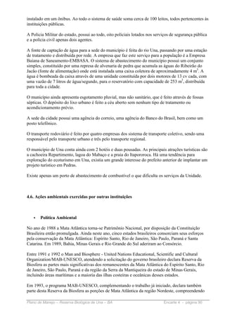 instalado em um ônibus. Ao todo o sistema de saúde soma cerca de 100 leitos, todos pertencentes às
instituições públicas.

A Policia Militar do estado, possui ao todo, oito policiais lotados nos serviços de segurança pública
e a polícia civil apenas dois agentes.

A fonte de captação de água para a sede do município é feita do rio Una, passando por uma estação
de tratamento e distribuída por rede. A empresa que faz este serviço para a população é a Empresa
Baiana de Saneamento-EMBASA. O sistema de abastecimento do município possui um conjunto
simples, constituído por uma represa de alvenaria de pedra que acumula as águas do Ribeirão do
Jacão (fonte de alimentação) onde está instalada uma caixa coletora de aproximadamente 4 m3. A
água é bombeada da caixa através de uma unidade constituída por dois motores de 13 cv cada, com
uma vazão de 7 litros de água/segundo, para o reservatório com capacidade de 253 m3, distribuída
para toda a cidade.

O município ainda apresenta esgotamento pluvial, mas não sanitário, que é feito através de fossas
sépticas. O depósito do lixo urbano é feito a céu aberto sem nenhum tipo de tratamento ou
acondicionamento prévio.

A sede da cidade possui uma agência do correio, uma agência do Banco do Brasil, bem como um
posto telefônico.

O transporte rodoviário é feito por quatro empresas dos sistema de transporte coletivo, sendo uma
responsável pelo transporte urbano e três pelo transporte regional.

O município de Una conta ainda com 2 hotéis e duas pousadas. As principais atrações turísticas são
a cachoeira Repartimento, lagoa do Mabaço e a praia do Itapororoca. Há uma tendência para
exploração do ecoturismo em Una, existia um grande interesse do prefeito anterior de implantar um
projeto turístico em Pedras.

Existe apenas um porto de abastecimento de combustível o que dificulta os serviços da Unidade.



4.6. Ações ambientais exercidas por outras instituições



   •   Política Ambiental

No ano de 1988 a Mata Atlântica torna-se Patrimônio Nacional, por disposição da Constituição
Brasileira então promulgada. Ainda neste ano, cinco estados brasileiros consorciam seus esforços
pela conservação da Mata Atlântica: Espírito Santo, Rio de Janeiro, São Paulo, Paraná e Santa
Catarina. Em 1989, Bahia, Minas Gerais e Rio Grande do Sul aderiram ao Consórcio.

Entre 1991 e 1992 o Man and Biosphere - United Nations Educational, Scientific and Cultural
Organization/MAB-UNESCO, atendendo a solicitação do governo brasileiro declara Reserva da
Biosfera as partes mais significativas dos remanescentes da Mata Atlântica do Espírito Santo, Rio
de Janeiro, São Paulo, Paraná e da região da Serra da Mantiqueira do estado de Minas Gerais,
incluindo áreas marítimas e a maioria das ilhas costeiras e oceânicas desses estados.

Em 1993, o programa MAB-UNESCO, complementando o trabalho já iniciado, declara também
parte desta Reserva da Biosfera as porções de Mata Atlântica da região Nordeste, compreendendo

Plano de Manejo – Reserva Biológica de Una – BA                             Encarte 4 - página 90
 