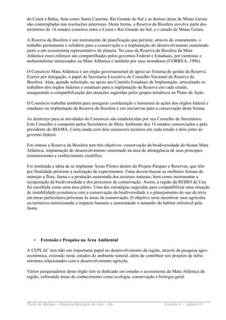 do Ceará à Bahia, bem como Santa Catarina, Rio Grande do Sul e as demais áreas de Minas Gerais
não contempladas nas resoluções anteriores. Desta forma, a Reserva da Biosfera envolve parte dos
territórios de 14 estados costeiros entre o Ceará e Rio Grande do Sul, e o estado de Minas Gerais.

A Reserva da Biosfera é um instrumento de planificação que permite, através do zoneamento, o
trabalho permanente e solidário para a conservação e a implantação do desenvolvimento sustentado
junto a um ecossistema representativo do planeta. No caso da Reserva da Biosfera da Mata
Atlântica esses esforços são compartilhados pelos governos Federal e Estaduais, por cientistas e
ambientalistas interessados na Mata Atlântica e também por seus moradores (CORREA, 1996).

O Consórcio Mata Atlântica é um órgão governamental de apoio ao Sistema de gestão da Reserva.
Exerce por delegação, o papel de Secretaria Executiva do Conselho Nacional da Reserva da
Biosfera. Atua, quando solicitado, no apoio aos Comitês Estaduais de Implantação, articulando os
trabalhos dos órgãos federais e estaduais para a implantação da Reserva em cada estado,
assegurando a compatibilização das atuações sugeridas pelos grupos temáticos ao Plano de Ação.

O Consórcio trabalha também para assegurar coordenação e harmonia às ações dos órgãos federal e
estaduais na implantação da Reserva da Biosfera e em iniciativas para a conservação deste bioma.

As diretrizes para as atividades do Consórcio são estabelecidas por seu Conselho de Secretários.
Este Conselho é composto pelos Secretários de Meio Ambiente dos 14 estados consorciados e pelo
presidente do IBAMA. Conta ainda com dois assessores técnicos em cada estado e dois junto ao
governo federal.

Em síntese a Reserva da Biosfera tem três objetivos: conservação da biodiversidade do bioma Mata
Atlântica, implantação do desenvolvimento sustentado na área de abrangência de seus principais
remanescentes e conhecimento científico.

Foi instituída a idéia de se implantar Áreas Pilotos dentro do Projeto Parques e Reservas, que têm
por finalidade priorizar a realização de experimentos. Estas devem buscar as melhores formas de
manejar a flora, fauna e a produção sustentada dos recursos naturais, bem como incrementar a
recuperação da biodiversidade e dos processos de conservação. Assim, a região da REBIO de Una
foi escolhida como uma área piloto. Uma das estratégias sugeridas para compatibilizar uma situação
de instabilidade econômica com a conservação da biodiversidade é o planejamento do uso da terra
em áreas particulares próximas às áreas de conservação. O objetivo seria incentivar usos agrícolas
ou turísticos minimizando o impacto humano e aumentando o tamanho do habitat utilizável pela
fauna.




   •   Extensão e Pesquisa na Área Ambiental

A CEPLAC tem tido um importante papel no desenvolvimento da região, através da pesquisa agro-
econômica, extensão rural, estudos do ambiente natural, além de contribuir nos projetos de infra-
estrutura relacionados com o desenvolvimento agrícola.

Vários pesquisadores deste órgão tem se dedicado em estudar o ecossistema da Mata Atlântica da
região, enfocando áreas de conhecimento como ecologia, conservação e biologia geral.




Plano de Manejo – Reserva Biológica de Una – BA                           Encarte 4 - página 91
 