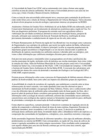 A Universidade de Santa Cruz-UESC está se estruturando com vistas a formar uma equipe
científica na área de ciências ambientais. Há três anos a Universidade promove um curso de lato
sensu cujo o título é Gestão e Desenvolvimento Ambiental.

Como se trata de uma universidade relativamente nova, concursos para contratação de professores
estão sendo feitos com o intuito de formar o Departamento de Ciências Biológicas. Vários docentes
já desenvolvem pesquisas na área de ecologia e apresentam interesse em pesquisar na REBIO.

Atualmente o Instituto de Estudos Sócio-Ambientais do sul da Bahia-IESB está elaborando, junto à
Conservation International, um levantamento de alternativas econômicas para a região de Una. Foi
feito um diagnóstico preliminar. O programa de extensão rural com agricultores enfoca a
viabilização das atividades econômicas alternativas através da orientação técnica, pesquisa de
mercado, utilização auto-sustentável da Zona de Transição da Reserva, reutilização de áreas
previamente desmatadas e estabelecimento de regras de uso do solo, entre outras.

O Projeto Remanescentes de Floresta da região de Una (RestaUna) visa investigar como o processo
de fragmentação e uso antrópico do ambiente, que ocorre na região sudeste da Bahia, influenciam
os padrões locais de biodiversidade. O objetivo principal é avaliar as respostas populacionais de
importantes grupos taxonômicos à fragmentação e ao uso da terra; descrevendo os padrões de
distribuição de espécies encontradas nos ambientes naturais e alterados pelo uso antrópico, com
vistas a obter informações que viabilizem estratégias eficientes para a preservação.

Está previsto neste projeto o intercâmbio entre os pesquisadores envolvidos e professores das
escolas municipais da região, incluindo ciclos de palestras nas escolas municipais, bem como visitas
às estações de coleta. Além da Prefeitura Municipal de Una este projeto conta com a Universidade
Estadual de Santa Cruz, Universidade de São Paulo - USP, Universidade de Campinas - UNICAMP
e Instituto de Estudos Sócio-Ambientais do Sul da Bahia-IESB. A execução dos sub-projetos será
conduzida por alunos dos cursos de doutorado e mestrado em Zoologia e em Ecologia da USP e
UNICAMP, respectivamente.

Existem poucas informações sobre como o processo de fragmentação de hábitats naturais afetam os
padrões de biodiversidade, bem como sobre seu impacto nos diferentes grupos de organismos.

A possibilidade de criação de corredores de vegetação, que estabeleçam a conexão entre as áreas
remanescentes de maior extensão, vem sendo apontada como uma das alternativas para a
manutenção da biodiversidade e recuperação da Mata Atlântica. Porém, sem o conhecimento sobre
o uso dos diferentes tipos de ambientes pelas comunidades tanto da fauna quanto da flora, não é
possível saber do potencial destes corredores para proteção destas comunidades. Neste contexto,
informações sobre a ecologia do mosaico ambiental, estrutura das comunidades nesses ambientes,
características auto-ecológicas das espécies tornam-se ferramentas imprescindíveis para a definição
de prioridades e estratégias de conservação da biodiversidade regional.

Como objetivos específicos, o projeto pretende: 1) descrever a estrutura da vegetação através da
análise de composição e cobertura do dossel de áreas de mata contínua, fragmentos florestais de
diferentes tamanhos, áreas secundárias e sob o cultivo de cacau; 2) descrever os padrões de
utilização destes ambientes pela fauna, levantando dados sobre a abundância relativa de espécies e a
composição das comunidades de lepidópteros, coleópteros, aves, mamíferos terrestres e morcegos.

Serão amostrados fragmentos florestais de diferentes tamanhos e dois tipos de ambientes alterados,
predominantes no entorno da REBIO. Estes correspondem, na região de Una, áreas de cultivos de
cacau e vegetação secundária em vários estágios sucessionais. Estes resultados serão comparados
com aqueles obtidos para uma área de floresta contínua que servirá como área controle, aqui
representada pela REBIO.

Plano de Manejo – Reserva Biológica de Una – BA                            Encarte 4 - página 92
 