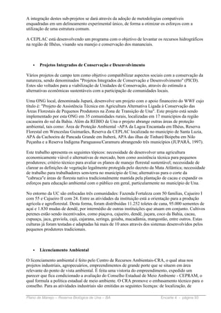 A integração destes sub-projetos se dará através da adoção de metodologias compatíveis
enquadradas em um delineamento experimental único, de forma a otimizar os esforços com a
utilização de uma estrutura comum.

A CEPLAC está desenvolvendo um programa com o objetivo de levantar os recursos hidrográficos
na região de Ilhéus, visando seu manejo e conservação dos mananciais.



   •   Projetos Integrados de Conservação e Desenvolvimento

Vários projetos de campo tem como objetivo compatibilizar aspectos sociais com a conservação da
natureza, sendo denominados "Projetos Integrados de Conservação e Desenvolvimento" (PICD).
Estes são voltados para a viabilização de Unidades de Conservação, através do estímulo a
alternativas econômicas sustentáveis com a participação de comunidades locais.

Uma ONG local, denominada Jupará, desenvolve um projeto com o apoio financeiro do WWF cujo
título é: "Projeto de Assistência Técnica em Agricultura Alternativa Ligada à Conservação das
Áreas Florestais de Pequenos Produtores na Zona de Transição de Una". Este projeto está sendo
implementado por esta ONG em 35 comunidades rurais, localizadas em 17 municípios da região
cacaueira do sul da Bahia. Além da REBIO de Una o projeto abrange outras áreas de proteção
ambiental, tais como: Área de Proteção Ambiental -APA da Lagoa Encantada em Ilhéus, Reserva
Florestal em Wenceslau Guimarães, Reserva da CEPLAC localizada no município de Santa Luzia,
APA da Cachoeira de Pancada Grande em Ituberá, APA das ilhas de Tinharé/Boipeba em Nilo
Peçanha e a Reserva Indígena Paraguassu/Caramuru abrangendo três municípios (JUPARÁ, 1997).

Este trabalho apresenta os seguintes tópicos: necessidade de desenvolver uma agricultura
economicamente viável e alternativas de mercado, bem como assistência técnica para pequenos
produtores; critério técnico para avaliar os planos de manejo florestal sustentável; necessidade de
clarear as definições de vegetação legalmente protegida pelo decreto da Mata Atlântica; necessidade
de trabalho para trabalhadores sem-terra no município de Una; alternativas para o corte da
"cabruca"e áreas de floresta nativa tradicionalmente mantida pela plantação de cacau e expandir os
esforços para educação ambiental com o público em geral, particularmente no município de Una.

No entorno da UC são enfocadas três comunidades: Fazenda Fortaleza com 50 famílias, Cajueiro I
com 55 e Cajueiro II com 24. Entre as atividades da instituição está a orientação para a produção
agrícola e agroflorestal. Desta forma, foram distribuídas 11.252 toletes de cana, 95.000 sementes de
açaí e 1.830 mudas de dendê, por intermédio de outras instituições que atuam em conjunto. Cultivos
perenes estão sendo incentivados, como piaçava, cajueiro, dendê, juçara, coco da Bahia, cacau,
cupuaçu, jaca, graviola, cajá, cajarana, seringa, goiaba, macadâmia, mangostão, entre outros. Estas
culturas já foram testadas e adaptadas há mais de 10 anos através dos sistemas desenvolvidos pelos
pequenos produtores tradicionais.



   •   Licenciamento Ambiental

O licenciamento ambiental é feito pelo Centro de Recursos Ambientais-CRA, o qual atua nos
projetos industriais, agropecuários, empreendimentos de grande porte que se situem em área
relevante do ponto de vista ambiental. É feita uma vistoria do empreendimento, expedido um
parecer que fica condicionado a avaliação do Conselho Estadual de Meio Ambiente - CEPRAM, o
qual formula a política estadual de meio ambiente. O CRA promove o embasamento técnico para o
conselho. Para as atividades industriais são emitidas as seguintes licenças: de localização, de

Plano de Manejo – Reserva Biológica de Una – BA                            Encarte 4 - página 93
 