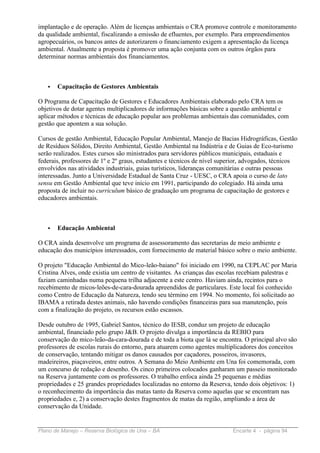 implantação e de operação. Além de licenças ambientais o CRA promove controle e monitoramento
da qualidade ambiental, fiscalizando a emissão de efluentes, por exemplo. Para empreendimentos
agropecuários, os bancos antes de autorizarem o financiamento exigem a apresentação da licença
ambiental. Atualmente a proposta é promover uma ação conjunta com os outros órgãos para
determinar normas ambientais dos financiamentos.



   •   Capacitação de Gestores Ambientais

O Programa de Capacitação de Gestores e Educadores Ambientais elaborado pelo CRA tem os
objetivos de dotar agentes multiplicadores de informações básicas sobre a questão ambiental e
aplicar métodos e técnicas de educação popular aos problemas ambientais das comunidades, com
gestão que apontem a sua solução.

Cursos de gestão Ambiental, Educação Popular Ambiental, Manejo de Bacias Hidrográficas, Gestão
de Resíduos Sólidos, Direito Ambiental, Gestão Ambiental na Indústria e de Guias de Eco-turismo
serão realizados. Estes cursos são ministrados para servidores públicos municipais, estaduais e
federais, professores de 1º e 2º graus, estudantes e técnicos de nível superior, advogados, técnicos
envolvidos nas atividades industriais, guias turísticos, lideranças comunitárias e outras pessoas
interessadas. Junto a Universidade Estadual de Santa Cruz - UESC, o CRA apoia o curso de lato
sensu em Gestão Ambiental que teve início em 1991, participando do colegiado. Há ainda uma
proposta de incluir no curriculum básico de graduação um programa de capacitação de gestores e
educadores ambientais.



   •   Educação Ambiental

O CRA ainda desenvolve um programa de assessoramento das secretarias de meio ambiente e
educação dos municípios interessados, com fornecimento de material básico sobre o meio ambiente.

O projeto "Educação Ambiental do Mico-leão-baiano" foi iniciado em 1990, na CEPLAC por Maria
Cristina Alves, onde existia um centro de visitantes. As crianças das escolas recebiam palestras e
faziam caminhadas numa pequena trilha adjacente a este centro. Haviam ainda, recintos para o
recebimento de micos-leões-de-cara-dourada apreendidos de particulares. Este local foi conhecido
como Centro de Educação da Natureza, tendo seu término em 1994. No momento, foi solicitado ao
IBAMA a retirada destes animais, não havendo condições financeiras para sua manutenção, pois
com a finalização do projeto, os recursos estão escassos.

Desde outubro de 1995, Gabriel Santos, técnico do IESB, conduz um projeto de educação
ambiental, financiado pelo grupo J&B. O projeto divulga a importância da REBIO para
conservação do mico-leão-da-cara-dourada e de toda a biota que lá se encontra. O principal alvo são
professores de escolas rurais do entorno, para atuarem como agentes multiplicadores dos conceitos
de conservação, tentando mitigar os danos causados por caçadores, posseiros, invasores,
madeireiros, piaçaveiros, entre outros. A Semana do Meio Ambiente em Una foi comemorada, com
um concurso de redação e desenho. Os cinco primeiros colocados ganharam um passeio monitorado
na Reserva juntamente com os professores. O trabalho enfoca ainda 25 pequenas e médias
propriedades e 25 grandes propriedades localizadas no entorno da Reserva, tendo dois objetivos: 1)
o reconhecimento da importância das matas tanto da Reserva como aquelas que se encontram nas
propriedades e, 2) a conservação destes fragmentos de matas da região, ampliando a área de
conservação da Unidade.


Plano de Manejo – Reserva Biológica de Una – BA                            Encarte 4 - página 94
 