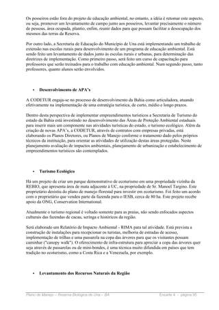 Os posseiros estão fora do projeto de educação ambiental, no entanto, a idéia é retomar este aspecto,
ou seja, promover um levantamento de campo junto aos posseiros, levantar precisamente o número
de pessoas, área ocupada, plantio, enfim, reunir dados para que possam facilitar a desocupação dos
mesmos das terras da Reserva.

Por outro lado, a Secretaria de Educação do Município de Una está implementando um trabalho de
extensão nas escolas rurais para desenvolvimento de um programa de educação ambiental. Está
sendo feito um levantamento de dados junto às escolas rurais e urbanas, para determinação das
diretrizes de implementação. Como primeiro passo, será feito um curso de capacitação para
professores que serão treinados para o trabalho com educação ambiental. Num segundo passo, tanto
professores, quanto alunos serão envolvidos.



   •   Desenvolvimento de APA’s

A CODETUR engaja-se no processo de desenvolvimento da Bahia como articuladora, atuando
efetivamente na implementação de uma estratégia turística, de curto, médio e longo prazos.

Dentro desta perspectiva de implementar empreendimentos turísticos a Secretaria de Turismo do
estado da Bahia está investindo no desenvolvimento das Áreas de Proteção Ambiental estaduais
para inserir mais um componente nas atividades turísticas do estado, o turismo ecológico. Além da
criação de novas APA’s, a CODETUR, através de contratos com empresas privadas, está
elaborando os Planos Diretores, ou Planos de Manejo conforme o tratamento dado pelos próprios
técnicos da instituição, para orientar as atividades de utilização destas áreas protegidas. Neste
planejamento avaliação de impactos ambientais, planejamento de urbanização e estabelecimento de
empreendimentos turísticos são contemplados.



   •   Turismo Ecológico

Há um projeto de criar um parque demonstrativo de ecoturismo em uma propriedade vizinha da
REBIO, que apresenta área de mata adjacente à UC, na propriedade de Sr. Manoel Targino. Este
proprietário desistiu do plano de manejo florestal para investir em ecoturismo. Foi feito um acordo
com o proprietário que vendeu parte da fazenda para o IESB, cerca de 80 ha. Este projeto recebe
apoio da ONG, Conservation International.

Atualmente o turismo regional é voltado somente para as praias, não sendo enfocados aspectos
culturais das fazendas de cacau, seringa e históricos da região.

Será elaborado um Relatório de Impacto Ambiental - RIMA para tal atividade. Está prevista a
construção de instalações para recepcionar os turistas, melhoria de estradas de acesso,
implementação de trilhas e uma passarela na copa das árvores para que os visitantes possam
caminhar ("canopy walk"). O oferecimento de infra-estrutura para apreciar a copa das árvores quer
seja através de passarelas ou de mini-bondes, é uma técnica muito difundida em países que tem
tradição no ecoturismo, como a Costa Rica e a Venezuela, por exemplo.



   •   Levantamento dos Recursos Naturais da Região



Plano de Manejo – Reserva Biológica de Una – BA                            Encarte 4 - página 95
 