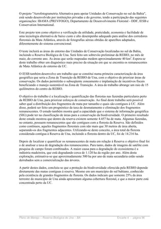 O projeto "Aerofotogrametria Alternativa para apoiar Unidades de Conservação no sul da Bahia",
está sendo desenvolvido por instituições privadas e do governo, tendo a participação das seguintes
organizações: IBAMA (PREVFOGO), Departamento de Desenvolvimento Florestal - DDF, IESB e
Conservation International.

Este projeto tem como objetivo a verificação da utilidade, praticidade, economia e facilidade de
uma tecnologia alternativa de baixo custo e alto desempenho adequado para análise dos corredores
florestais da Mata Atlântica, através de fotografias aéreas obtidas de aparelhos adaptados,
diferentemente do sistema convencional.

O teste incluirá as áreas do entorno das Unidades de Conservação localizadas no sul da Bahia,
incluindo a Reserva Biológica de Una. Será feito um sobrevôo preliminar da REBIO, no mês de
maio, do corrente ano. As áreas que serão mapeadas medem aproximadamente 40 km2. Espera-se
deste trabalho obter um diagnóstico mais preciso da situação em que se encontra os remanescentes
de Mata Atlântica do entorno da UC.

O IESB também desenvolve um trabalho que se constitui numa primeira caracterização da área
geográfica que seria a Zona de Transição da REBIO de Una, com o objetivo de priorizar áreas de
conservação. Os dados permitirão o subseqüente zoneamento e implantação de incentivos fiscais
beneficiando o manejo sustentável na Zona de Transição. A área do trabalho abrange um raio de 15
quilômetros do centro da REBIO.

O objetivo do trabalho é a localização e quantificação das florestas nas fazendas particulares perto
da REBIO de Una, para priorizar esforços de conservação. Ao final deste trabalho será possível
saber qual a distribuição dos fragmentos de mata por tamanho e quais são contíguos à UC. Além
disso, poderá ser feito um prognóstico da taxa de desmatamento e eliminação dos fragmentos
remanescentes. O estudo também mostra qual a capacidade que o sistema de informação geográfica
(SIG) pode ter na classificação de áreas para a conservação da biodiversidade. O primeiro resultado
deste estudo mostrou que dentro da reserva existem somente 4.457 ha de mata. Algumas fazendas,
no entanto, possuem remanescentes que são contíguos com a floresta da Reserva. São definidos
como contínuos, aqueles fragmentos florestais com não mais que 30 metros de área aberta,
separando-os dos fragmentos adjacentes. Utilizando-se deste conceito, a área total da floresta
considerada contígua à Reserva de Una, incluindo a floresta dentro da UC, foi de 14.216 ha.

Depois de localizar e quantificar os remanescentes de mata em relação à Reserva o objetivo final foi
o de analisar a taxa de degradação dos remanescentes. Para tanto, dados de imagens de satélite com
pesquisa de campo foram combinados. A maior causa para a degradação do ecossistema é a
indústria madeireira, que está degradando cerca de 1.120 ha da região por ano. Além desta
exploração, estimativa-se que aproximadamente 500 ha por ano de mata secundária estão sendo
derrubados sem a comercialização das árvores.

A partir destes dados, concluiu-se que a proteção da biodiversidade oferecida pela REBIO depende
diretamente das matas contíguas à reserva. Mesmo em um município do sul bahiano, conhecido
pela existência de grandes fragmentos de floresta. Os dados indicam que somente 25% da área
terrestre do município de Una ainda apresentam alguma cobertura florestal, e que a maior parte está
concentrada perto da UC.




Plano de Manejo – Reserva Biológica de Una – BA                            Encarte 4 - página 96
 
