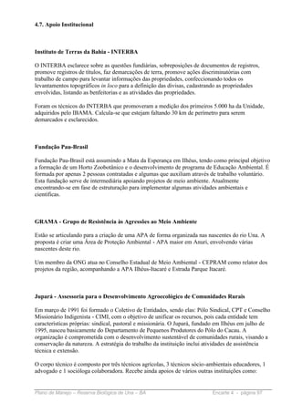 4.7. Apoio Institucional



Instituto de Terras da Bahia - INTERBA

O INTERBA esclarece sobre as questões fundiárias, sobreposições de documentos de registros,
promove registros de títulos, faz demarcações de terra, promove ações discriminatórias com
trabalho de campo para levantar informações das propriedades, confeccionando todos os
levantamentos topográficos in loco para a definição das divisas, cadastrando as propriedades
envolvidas, listando as benfeitorias e as atividades das propriedades.

Foram os técnicos do INTERBA que promoveram a medição dos primeiros 5.000 ha da Unidade,
adquiridos pelo IBAMA. Calcula-se que estejam faltando 30 km de perímetro para serem
demarcados e esclarecidos.



Fundação Pau-Brasil

Fundação Pau-Brasil está assumindo a Mata da Esperança em Ilhéus, tendo como principal objetivo
a formação de um Horto Zoobotânico e o desenvolvimento de programa de Educação Ambiental. É
formada por apenas 2 pessoas contratadas e algumas que auxiliam através de trabalho voluntário.
Esta fundação serve de intermediária apoiando projetos de meio ambiente. Atualmente
encontrando-se em fase de estruturação para implementar algumas atividades ambientais e
científicas.



GRAMA - Grupo de Resistência às Agressões ao Meio Ambiente

Estão se articulando para a criação de uma APA de forma organizada nas nascentes do rio Una. A
proposta é criar uma Área de Proteção Ambiental - APA maior em Anuri, envolvendo várias
nascentes deste rio.

Um membro da ONG atua no Conselho Estadual de Meio Ambiental - CEPRAM como relator dos
projetos da região, acompanhando a APA Ilhéus-Itacaré e Estrada Parque Itacaré.



Jupará - Assessoria para o Desenvolvimento Agroecológico de Comunidades Rurais

Em março de 1991 foi formado o Coletivo de Entidades, sendo elas: Pólo Sindical, CPT e Conselho
Missionário Indigenista - CIMI, com o objetivo de unificar os recursos, pois cada entidade tem
características próprias: sindical, pastoral e missionária. O Jupará, fundado em Ilhéus em julho de
1995, nasceu basicamente do Departamento de Pequenos Produtores do Pólo do Cacau. A
organização é comprometida com o desenvolvimento sustentável de comunidades rurais, visando a
conservação da natureza. A estratégia do trabalho da instituição inclui atividades de assistência
técnica e extensão.

O corpo técnico é composto por três técnicos agrícolas, 3 técnicos sócio-ambientais educadores, 1
advogado e 1 socióloga colaboradora. Recebe ainda apoios de vários outras instituições como:


Plano de Manejo – Reserva Biológica de Una – BA                           Encarte 4 - página 97
 