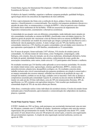 United States Agency for International Development - USAID, Pathfinder e da Coordenadoria
Ecumênica de Serviços - CESE.

O objetivo do Jupará é trabalhar, organizar e melhorar a pequena produção, qualidade biológica,
agroecologia através da consciência da importância do meio ambiente.

É feito o aproveitamento das frutas com a confecção de doces, polpas e licores, abordando dois
aspectos: o beneficiamento e a comercialização. Nas reuniões com pequenos produtores discute-se a
questão da mata ciliar, os remanescentes e a criação de RPPN’s. Atua em parceria com o Instituto
de Estudos Sócio-ambientais do Sul da Bahia - IESB em assessorias de mapeamento dos
fragmentos remanescentes, assentamento e alternativas econômicas.

A intensidade de sua atuação varia em diferentes comunidades, tendo dedicado maior atenção em
três comunidades localizadas no entorno da REBIO, classificadas como atividades intensivas. Os
objetivos gerais do projeto são: maximizar a área de floresta nativa no entorno da REBIO de Una,
desenvolver e disseminar um modelo de conservação que integra a proteção de uma Reserva com a
melhoria de vida de populações carentes. A meta é atingir cerca de 70% das famílias nas três
comunidades intensivas e 35% famílias em quatro comunidades com atividades semi-intensivas. O
que representa a participação de 1.089 famílias, considerando as 35 comunidades.

Em 18 meses de projeto, foram realizadas 2.657 oficinas, 510 círculos de estudos junto às
comunidades. As oficinas tratam de vários temas, como: biodigestor, compostagem, calda
biológica, solo cimento, faixa de retenção, uso de ervas medicinais, alimentação alternativa, hortas
de fundo de quintal, identidade feminina, auto-estima, conhecimento do corpo, gestão das
associações comunitárias, entre outros, tendo cerca de 1.132 participantes entre homens e mulheres.

Os resultados mostram que 216 famílias estão aplicando as novas técnicas assimiladas. Os círculos
de estudos tratam temas como: agroecologia, sistemas agroflorestais, RPPN’s, sistema solar,
atmosfera terrestre, planeta terra, desequilíbrio ecológico, etc. Os resultados concretos deste
trabalho incluem uma visível conscientização dos pequenos produtores em relação à conservação e
ao manejo sustentado dos recursos naturais, refletidas nas iniciativas de proibição da caça e da
extração da madeira, combate ao uso do fogo, cuidados com as nascentes. Entre elas se destaca o
compromisso assumido pela comunidade Cajueiro II, existente na área do entorno da REBIO, de
manter em cada um dos 24 lotes individuais, cerca de 30% de remanescentes florestais, 40% de
agrofloresta e os 30% restantes com agricultura intensiva. Vale ressaltar que atualmente esta
comunidade dispõe de 70% de sua área coberta por floresta.

Além disso, a instituição realiza visitas individuais de assistência técnica. Círculos de estudos foram
realizados para o beneficiamento, aproveitamento e comercialização dos subprodutos da mandioca,
piaçava, e guaraná.



World Wide Fund for Nature - WWF

O WWF, fundado em 1961 na Suíça, onde permanece seu secretariado internacional, atua em mais
de 100 países, contando com 4,7 milhões de aliados. Atualmente configura entre uma das maiores
organizações não governamentais do mundo. No Brasil, esta organização atua desde 1971, sendo
que nestes 25 anos desenvolveu cerca de 350 projetos de conservação, a maioria com organizações
não governamentais regionais. A criação de uma organização nacional autônoma, ocorreu em
agosto de 1996.



Plano de Manejo – Reserva Biológica de Una – BA                              Encarte 4 - página 98
 