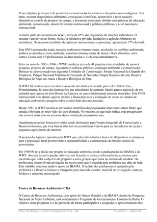 O seu objetivo principal é de promover a conservação da natureza e dos processos ecológicos. Para
tanto, executa diagnósticos ambientais e pesquisas científicas, desenvolve e testa modelos
alternativos através de projetos de campo, e dissemina resultados obtidos com práticas de educação
ambiental, comunicação, desenvolvimento institucional e políticas públicas, a nível nacional e
internacional.

A maior parte dos recursos do WWF, cerca de 65% são originários de doações individuais. O
restante vem de várias fontes, inclusive iniciativa privada, fundações e agências bilaterais de
assistência. Os recursos recebidos de agências internacionais e governos, representam 17% do total.

Esta ONG acompanha ainda, tratados ambientais internacionais, resolução de conflitos ambientais,
política econômica e meio ambiente, comércio internacionais de fauna e flora silvestres, entre
outros. Conta com 15 profissionais da área técnica e 13 da área administrativa.

Entre os anos de 1995 e 1996 o WWF conduziu cerca de 41 projetos com atividades de apoio à
pesquisa, projetos de campo, legislação e políticas públicas, educação ambiental e comunicação.
Destaca-se a participação nas seguintes Unidades de Conservação: Parque Nacional da Chapada dos
Veadeiros, Parque Nacional Marinho de Fernando de Noronha, Parque Nacional do Jaú, Reserva
Biológica de Poço das Antas e Reserva Biológica de Una.

O WWF há muitos anos vem desenvolvendo atividades de auxílio para a REBIO de Una.
Primeiramente, foi uma das instituições que articularam levantando fundos para a aquisição de um
corredor que ligasse os dois blocos da Reserva, os quais inicialmente estavam separados. Esta ONG
internacional vem dando suporte técnico e financeiro para a condução de várias atividades de
educação ambiental e pesquisa sobre o mico-leão-da-cara-dourada.

Desde 1991, o WWF auxilia as atividades científicas do pesquisador americano James Dietz, que
estuda a biologia do mico-leão-da-cara-dourada. No entanto, ao que tudo indica, este pesquisador
não contará mais com os recursos desta instituição no próximo ano.

Atualmente recursos financeiros estão sendo destinados para Projeto Integrado de Conservação e
Desenvolvimento, que visa buscar alternativas econômicas viáveis para os fazendeiros de cacau e
pequenos agricultores do entorno.

O projeto do Jupará é apoiado pelo WWF que está estimulando a busca de alternativas econômicas
para a população rural promovendo a sustentabilidade e a manutenção da função natural do
ecossistema.

Em 1989/90 teve início um projeto de educação ambiental tendo a participação do IBAMA e do
WWF. Através de participação informal, um fazendeiro cedeu a infra-estrutura e montou uma
escolinha que tinha o objetivo de preparar a nova geração que mora no entorno da unidade. Os
professores desenvolvem atividades na escola rural que é mantida pela prefeitura nos dias de hoje.
Este trabalho continua tendo o apoio do IBAMA. O salário dos professores é custeado pela
prefeitura e a Reserva fornece o transporte para merenda escolar, material de divulgação: cartazes,
folderes e empresta mimeógrafo.



Centro de Recursos Ambientais- CRA

O Centro de Recursos Ambientais, com apoio do Banco Mundial e do IBAMA dentro do Programa
Nacional do Meio Ambiente, está conduzindo o Programa de Gerenciamento Costeiro da Bahia. O
objetivo deste programa é o de gerenciar de forma participativa a ocupação, o aproveitamento dos

Plano de Manejo – Reserva Biológica de Una – BA                            Encarte 4 - página 99
 
