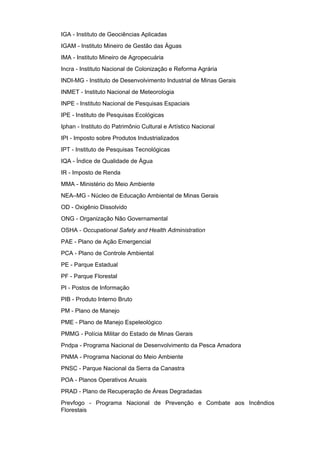 IGA - Instituto de Geociências Aplicadas
IGAM - Instituto Mineiro de Gestão das Águas
IMA - Instituto Mineiro de Agropecuária
Incra - Instituto Nacional de Colonização e Reforma Agrária
INDI-MG - Instituto de Desenvolvimento Industrial de Minas Gerais
INMET - Instituto Nacional de Meteorologia
INPE - Instituto Nacional de Pesquisas Espaciais
IPE - Instituto de Pesquisas Ecológicas
Iphan - Instituto do Patrimônio Cultural e Artístico Nacional
IPI - Imposto sobre Produtos Industrializados
IPT - Instituto de Pesquisas Tecnológicas
IQA - Índice de Qualidade de Água
IR - Imposto de Renda
MMA - Ministério do Meio Ambiente
NEA–MG - Núcleo de Educação Ambiental de Minas Gerais
OD - Oxigênio Dissolvido
ONG - Organização Não Governamental
OSHA - Occupational Safety and Health Administration
PAE - Plano de Ação Emergencial
PCA - Plano de Controle Ambiental
PE - Parque Estadual
PF - Parque Florestal
PI - Postos de Informação
PIB - Produto Interno Bruto
PM - Plano de Manejo
PME - Plano de Manejo Espeleológico
PMMG - Polícia Militar do Estado de Minas Gerais
Pndpa - Programa Nacional de Desenvolvimento da Pesca Amadora
PNMA - Programa Nacional do Meio Ambiente
PNSC - Parque Nacional da Serra da Canastra
POA - Planos Operativos Anuais
PRAD - Plano de Recuperação de Áreas Degradadas
Prevfogo - Programa Nacional de Prevenção e Combate aos Incêndios
Florestais
 