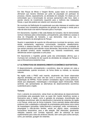 Plano de Manejo do Parque Nacional da Serra da Canastra                                        84
                                              2. Análise da Região da Unidade de Conservação


Em São Roque de Minas e Vargem Bonita, quase todos os entrevistados
afirmaram que haveria interesse por parte da população em participar do
processo, citando, especialmente, as atividades de visitação. Foi citado por um
entrevistado que a terceirização de serviços apresentaria alto risco, dado o
grande volume de investimento requerido para a melhoria das instalações
físicas, o qual não poderia ser coberto com recursos locais.
No município de Delfinópolis foi questionado que este interesse só existiria caso
houvesse uma consistente perspectiva de geração de emprego e renda para a
mão-de-obra local e de retorno financeiro para o município.
Em Sacramento, Capitólio e São João Batista da Canastra, não foi demonstrado
nenhum interesse pelos entrevistados, principalmente, pela distância e acesso à
área do Chapadão da Canastra, o que demonstra, mais uma vez, o
desconhecimento da abrangência do Parque.
Quanto à capacidade de suporte da infra-estrutura municipal de serviços, como
saúde, saneamento, segurança, comunicação, transporte, abastecimento,
comércio e sistema bancário, na maioria dos municípios há uma avaliação de
que seriam precários para atender novas demandas, decorrentes do incremento
da atividade turística, sendo ressaltado que, havendo investimento, estas
deficiências seriam superadas a curto prazo.
Em Sacramento e Capitólio grande parte dos entrevistados afirmou que o
município tem condições de dar suporte às atividades de visitação do Parque e
que a infra-estrutura existente é boa.

2.7 ALTERNATIVAS DE DESENVOLVIMENTO ECONÔMICO SUSTENTÁVEL
O desenvolvimento, principalmente o econômico, deve ter sempre em vista a
sustentabilidade, quando envolvem, de forma direta ou indireta, os recursos
naturais.
Na região onde o PNSC está inserido, atualmente não foram observadas
algumas atividades com esse viés tais como o turismo, culturas orgânicas e
implantação de RPPNs. Foram também constatados alguns outros potenciais,
desde que adaptações, metodologias e tecnologias sejam introduzidas. Neste
sentindo, são apresentadas as alternativas de desenvolvimento econômico
sustentável para a região.

Turismo
Com o advento do ecoturismo, várias foram as alternativas de desenvolvimento
encontradas pela população local, as quais têm trazido benefícios sociais e
financeiros para a região, como a geração de empregos, diversificação das
atividades econômicas, além do atendimento à demanda de visitantes da região
e do Parque, ainda que de forma incipiente. Como exemplo destas alternativas
podemos citar a adaptação e utilização de propriedades particulares como meios
de hospedagem (pousadas, hotéis-fazenda e campings), onde, normalmente, é
empregada a mão-de-obra familiar, sendo em alguns casos, contratados
funcionários temporários, para a alta estação. São oferecidas, geralmente,
refeições caseiras com comidas regionais, além de cobrança de taxas
suplementares para visita aos atrativos naturais, bem como para outros serviços,
como, por exemplo, guiagem de visitantes.
 