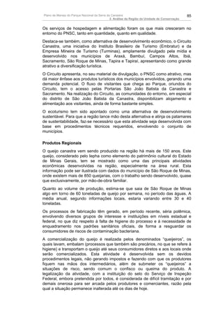 Plano de Manejo do Parque Nacional da Serra da Canastra                                        85
                                              2. Análise da Região da Unidade de Conservação


Os serviços de hospedagem e alimentação foram os que mais cresceram no
entorno do PNSC, tanto em quantidade, quanto em qualidade.
Destaca-se também, como alternativa de desenvolvimento econômico, o Circuito
Canastra, uma iniciativa do Instituto Brasileiro de Turismo (Embratur) e da
Empresa Mineira de Turismo (Turminas), amplamente divulgado pela mídia e
desenvolvido nos municípios de Araxá, Bambuí, Campos Altos, Ibiá,
Sacramento, São Roque de Minas, Tapira e Tapiraí, apresentando como grande
atrativo a diversificação turística.
O Circuito apresenta, no seu material de divulgação, o PNSC como atrativo, mas
dá maior ênfase aos produtos turísticos dos municípios envolvidos, gerando uma
demanda potencial. O fluxo de visitantes que chega ao Parque, oriundos do
Circuito, tem o acesso pelas Portarias São João Batista da Canastra e
Sacramento. Na realização do Circuito, as comunidades do entorno, em especial
do distrito de São João Batista da Canastra, disponibilizam alojamento e
alimentação aos visitantes, ainda de forma bastante simples.
O ecoturismo tem sido apontado como uma alternativa de desenvolvimento
sustentável. Para que a região lance mão desta alternativa e atinja os patamares
de sustentabilidade, faz-se necessário que esta atividade seja desenvolvida com
base em procedimentos técnicos requeridos, envolvendo o conjunto de
municípios.

Produtos Regionais
O queijo canastra vem sendo produzido na região há mais de 150 anos. Este
queijo, considerado pelo Iepha como elemento do patrimônio cultural do Estado
de Minas Gerais, tem se mostrado como uma das principais atividades
econômicas desenvolvidas na região, especialmente na área rural. Esta
informação pode ser ilustrada com dados do município de São Roque de Minas,
onde existem mais de 850 queijarias, com o trabalho sendo desenvolvido, quase
que exclusivamente, por mão-de-obra familiar.
Quanto ao volume de produção, estima-se que saia de São Roque de Minas
algo em torno de 60 toneladas de queijo por semana, no período das águas. A
média anual, segundo informações locais, estaria variando entre 30 e 40
toneladas.
Os processos de fabricação têm gerado, em período recente, séria polêmica,
envolvendo diversos grupos de interesse e instituições em níveis estadual e
federal, no que diz respeito à falta de higiene do processo e à necessidade de
enquadramento nos padrões sanitários oficiais, de forma a resguardar os
consumidores de riscos de contaminação bacteriana.
A comercialização do queijo é realizada pelos denominados “queijeiros”, os
quais lavam, embalam (processos que também são precários, no que se refere à
higiene) e transportam o queijo até seus consumidores diretos e aos locais onde
serão comercializados. Esta atividade é desenvolvida sem os devidos
procedimentos legais, não gerando impostos e fazendo com que os produtores
fiquem nas mãos dos intermediários, além de submeter os “queijeiros” a
situações de risco, sendo comum o confisco ou queima do produto. A
legalização da atividade, com a instituição do selo do Serviço de Inspeção
Federal, embora pretendida por todos, é considerada de difícil tramitação e por
demais onerosa para ser arcada pelos produtores e comerciantes, razão pela
qual a situação permanece inalterada até os dias de hoje.
 