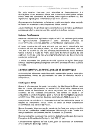 Plano de Manejo do Parque Nacional da Serra da Canastra                                        86
                                              2. Análise da Região da Unidade de Conservação


Um outro aspecto observado como alternativa de desenvolvimento é a
fabricação de doces, a exemplo do que vem ocorrendo no município de Vargem
Bonita, onde uma cooperativa de mulheres, com o apoio da Emater-MG, está
implantando a produção e comercialização de doces caseiros.
Outros exemplos de atividades, voltadas aos produtos regionais, são a produção
de farinha e o artesanato produzido por meio do tear manual.
A sustentabilidade dos produtos regionais será alcançada à medida que todos os
processos produtivos sejam ambiental e socialmente justos e corretos.

Sistemas Agroflorestais
Dadas às características agrícolas da região do PNSC os sistemas agroflorestais
ou agrossilviculturais apresentam-se como alternativa potencial de
desenvolvimento econômico, podendo ser inseridas nas propriedades rurais.
O cultivo orgânico do café, uma atividade que vem sendo intensificada pela
existência de um mercado promissor, no Brasil, cresce anualmente cerca de
10%. Por ser o cultivo do café uma atividade predominante no estado de Minas
Gerais, incluindo a região do PNSC, esse nicho do mercado (cultivo do café
orgânico), mostra-se como mais uma importante alternativa de desenvolvimento
econômico sustentável.
Já existe implantada uma produção de café orgânico na região. Este grupo
estimula e coordena produção orgânica com outros produtos em outras fazendas
da região.

2.8 INFRA-ESTRUTURA DE APOIO À UNIDADE DE CONSERVAÇÃO
As informações referentes a este item serão apresentadas para os municípios,
separadamente, devido às peculiaridades de cada um buscando facilitar a
compreensão.

São Roque de Minas
Quanto à infra-estrutura de saúde, o município de São Roque de Minas conta
com um hospital, que dispunha, no ano de 2000, de 40 leitos. Referente aos
demais níveis de atendimento, os dados disponíveis para 1999 indicavam a
existência de oito unidades ambulatoriais, três centros de saúde e um
ambulatório de unidade hospitalar geral. O número de internações hospitalares
em 2000 foi de 140 e o número de óbitos registrados em 1998 chegou a 40.
A capacidade de assistência do sistema local de saúde é satisfatória, no que diz
respeito ao atendimento básico, sendo os casos de maior complexidade
encaminhados para a cidade de Passos.
No que diz respeito à telecomunicação, o município dispõe de uma emissora de rádio
FM e de um jornal local de periodicidade regular. Há uma agência dos Correios e os
serviços de telefonia são prestados pela TNL Norte Leste S.A. (Telemar).
O consumo total de energia elétrica, conforme dados fornecidos pela Companhia
Energética de Minas Gerais (Cemig), foi de 2.722.137 kwh.
Considerando-se o período de 1996 a 2000, pode ser observado um aumento de
35% no consumo de energia elétrica.
 