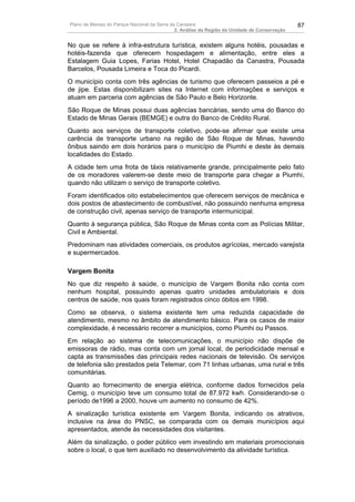 Plano de Manejo do Parque Nacional da Serra da Canastra                                        87
                                              2. Análise da Região da Unidade de Conservação


No que se refere à infra-estrutura turística, existem alguns hotéis, pousadas e
hotéis-fazenda que oferecem hospedagem e alimentação, entre eles a
Estalagem Guia Lopes, Farias Hotel, Hotel Chapadão da Canastra, Pousada
Barcelos, Pousada Limeira e Toca do Picardi.
O município conta com três agências de turismo que oferecem passeios a pé e
de jipe. Estas disponibilizam sites na Internet com informações e serviços e
atuam em parceria com agências de São Paulo e Belo Horizonte.
São Roque de Minas possui duas agências bancárias, sendo uma do Banco do
Estado de Minas Gerais (BEMGE) e outra do Banco de Crédito Rural.
Quanto aos serviços de transporte coletivo, pode-se afirmar que existe uma
carência de transporte urbano na região de São Roque de Minas, havendo
ônibus saindo em dois horários para o município de Piumhi e deste às demais
localidades do Estado.
A cidade tem uma frota de táxis relativamente grande, principalmente pelo fato
de os moradores valerem-se deste meio de transporte para chegar a Piumhi,
quando não utilizam o serviço de transporte coletivo.
Foram identificados oito estabelecimentos que oferecem serviços de mecânica e
dois postos de abastecimento de combustível, não possuindo nenhuma empresa
de construção civil, apenas serviço de transporte intermunicipal.
Quanto à segurança pública, São Roque de Minas conta com as Polícias Militar,
Civil e Ambiental.
Predominam nas atividades comerciais, os produtos agrícolas, mercado varejista
e supermercados.

Vargem Bonita
No que diz respeito à saúde, o município de Vargem Bonita não conta com
nenhum hospital, possuindo apenas quatro unidades ambulatoriais e dois
centros de saúde, nos quais foram registrados cinco óbitos em 1998.
Como se observa, o sistema existente tem uma reduzida capacidade de
atendimento, mesmo no âmbito de atendimento básico. Para os casos de maior
complexidade, é necessário recorrer a municípios, como Piumhi ou Passos.
Em relação ao sistema de telecomunicações, o município não dispõe de
emissoras de rádio, mas conta com um jornal local, de periodicidade mensal e
capta as transmissões das principais redes nacionais de televisão. Os serviços
de telefonia são prestados pela Telemar, com 71 linhas urbanas, uma rural e três
comunitárias.
Quanto ao fornecimento de energia elétrica, conforme dados fornecidos pela
Cemig, o município teve um consumo total de 87.972 kwh. Considerando-se o
período de1996 a 2000, houve um aumento no consumo de 42%.
A sinalização turística existente em Vargem Bonita, indicando os atrativos,
inclusive na área do PNSC, se comparada com os demais municípios aqui
apresentados, atende às necessidades dos visitantes.
Além da sinalização, o poder público vem investindo em materiais promocionais
sobre o local, o que tem auxiliado no desenvolvimento da atividade turística.
 
