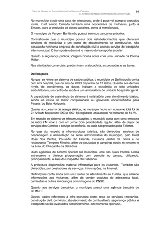 Plano de Manejo do Parque Nacional da Serra da Canastra                                        88
                                              2. Análise da Região da Unidade de Conservação


No município existe uma casa de artesanato, onde é possível comprar produtos
locais. Está sendo formada também uma cooperativa de mulheres, junto à
Emater, para a produção de doces caseiros, como já mencionado.
O município de Vargem Bonita não possui serviços bancários próprios.
Constatou-se que o município possui dois estabelecimentos que oferecem
serviços de mecânica e um posto de abastecimento de combustível, não
possuindo nenhuma empresa de construção civil e apenas serviço de transporte
intermunicipal. O transporte urbano é o mesmo do transporte escolar.
Quanto à segurança pública, Vargem Bonita conta com uma unidade da Polícia
Militar.
Nas atividades comerciais, predominam o atacadista, as pousadas e os bares.

Delfinópolis
No que se refere ao sistema de saúde pública, o município de Delfinópolis conta
com um hospital, que no ano de 2000 dispunha de 12 leitos. Quanto aos demais
níveis de atendimento, os dados indicam a existência de oito unidades
ambulatoriais, um centro de saúde e um ambulatório de unidade hospitalar geral.
A capacidade de assistência do sistema é satisfatória para atendimento básico,
sendo os casos de maior complexidade ou gravidade encaminhados para
Passos ou Belo Horizonte.
Quanto ao consumo de energia elétrica, no município houve um consumo total foi de
2.172 kwh. No período 1993 a 1997, foi registrado um aumento no consumo de 14,7%.
Em relação ao sistema de telecomunicações, o município conta com uma emissora
de rádio FM local e com um jornal com periodicidade regular, além de dispor de
serviços dos Correios e serviço de telefonia, os quais são prestados pela Telemar.
No que diz respeito à infra-estrutura turística, são oferecidos serviços de
hospedagem e alimentação na sede administrativa do município, pelo Hotel
Rosa dos Ventos, Pousada Rio Grande, Pousada Jardim da Serra e no
restaurante Tempero Mineiro, além de pousadas e campings rurais no entorno e
na área do Chapadão da Babilônia.
Duas agências de turismo operam no município, uma das quais recebe turista
estrangeiro e oferece programação com pernoite no campo, utilizando,
principalmente, a área do Chapadão da Babilônia.
A prefeitura disponibiliza material informativo para os visitantes. Também são
oferecidas, por prestadores de serviços, informações, na Internet.
Delfinópolis conta ainda com um Centro de Atendimento ao Turista, que oferece
informações aos visitantes, além de vender produtos do artesanato local,
camisetas e outras lembranças com imagens do PNSC.
Quanto aos serviços bancários, o município possui uma agência bancária do
BEMGE.
Outros dados referentes à infra-estrutura como rede de serviços (mecânica,
construção civil, comércio, abastecimento de combustível), segurança pública e
transporte serão levantados posteriormente, em momento oportuno.
 