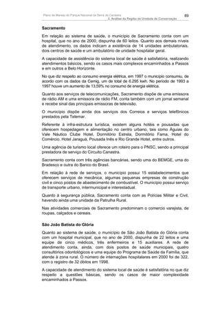 Plano de Manejo do Parque Nacional da Serra da Canastra                                        89
                                              2. Análise da Região da Unidade de Conservação


Sacramento
Em relação ao sistema de saúde, o município de Sacramento conta com um
hospital, que no ano de 2000, dispunha de 60 leitos. Quanto aos demais níveis
de atendimento, os dados indicam a existência de 14 unidades ambulatoriais,
dois centros de saúde e um ambulatório de unidade hospitalar geral.
A capacidade de assistência do sistema local de saúde é satisfatória, realizando
atendimentos básicos, sendo os casos mais complexos encaminhados a Passos
e em outros a Belo Horizonte.
No que diz respeito ao consumo energia elétrica, em 1997 o município consumiu, de
acordo com os dados da Cemig, um de total de 6.295 kwh. No período de 1993 a
1997 houve um aumento de 13,59% no consumo de energia elétrica.
Quanto aos serviços de telecomunicações, Sacramento dispõe de uma emissora
de rádio AM e uma emissora de rádio FM, conta também com um jornal semanal
e recebe sinal das principais emissoras de televisão.
O município dispõe ainda dos serviços dos Correios e serviços telefônicos
prestados pela Telemar.
Referente à infra-estrutura turística, existem alguns hotéis e pousadas que
oferecem hospedagem e alimentação no centro urbano, tais como Águias do
Vale Náutico Clube Hotel, Dormitório Estrela, Dormitório Fama, Hotel do
Comércio, Hotel Jaraguá, Pousada Inês e Rio Grande Hotel, entre outros.
Uma agência de turismo local oferece um roteiro para o PNSC, sendo a principal
prestadora de serviço do Circuito Canastra.
Sacramento conta com três agências bancárias, sendo uma do BEMGE, uma do
Bradesco e outra do Banco do Brasil.
Em relação à rede de serviços, o município possui 15 estabelecimentos que
oferecem serviços de mecânica, algumas pequenas empresas de construção
civil e cinco postos de abastecimento de combustível. O município possui serviço
de transporte urbano, intermunicipal e interestadual.
Quanto à segurança pública, Sacramento conta com as Polícias Militar e Civil,
havendo ainda uma unidade da Patrulha Rural.
Nas atividades comerciais de Sacramento predominam o comercio varejista, de
roupas, calçados e cereais.

São João Batista do Glória
Quanto ao sistema de saúde, o município de São João Batista do Glória conta
com um hospital municipal, que no ano de 2000, dispunha de 22 leitos e uma
equipe de cinco médicos, três enfermeiros e 15 auxiliares. A rede de
atendimento conta, ainda, com dois postos de saúde municipais, quatro
consultórios odontológicos e uma equipe do Programa de Saúde da Família, que
atende à zona rural. O número de internações hospitalares em 2000 foi de 322,
com o registro de 32 óbitos em 1998.
A capacidade de atendimento do sistema local de saúde é satisfatória no que diz
respeito a questões básicas, sendo os casos de maior complexidade
encaminhados a Passos.
 