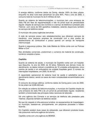 Plano de Manejo do Parque Nacional da Serra da Canastra                                        90
                                              2. Análise da Região da Unidade de Conservação


A energia elétrica, conforme dados da Cemig, atende 100% da área urbana,
enquanto na área rural esse percentual cai para 80%. Para o ano de 2000, o
consumo total do município foi de 9 milhões de kwh.
Quanto ao sistema de telecomunicações, o município tem uma emissora de
rádio FM em fase de regulamentação e não há jornal local de periodicidade
regular. Dispõe de serviços dos Correios e o serviço de telefonia é prestado pela
Telemar, com cerca de 500 aparelhos instalados, estando disponíveis também
os serviços de telefonia celular.
O município não possui agências bancárias.
A rede de serviços possui seis estabelecimentos que oferecem serviços de
mecânica, uma pequena empresa de construção civil e dois postos de
abastecimento de combustível e possui apenas um serviço de transporte
intermunicipal.
Quanto à segurança pública, São João Batista do Glória conta com as Polícias
Militar e Civil.
Nas atividades comerciais, predominam o comercio de material de construção,
comércio varejista e bares.

Capitólio
Quanto ao sistema de saúde, o município de Capitólio conta com um hospital,
que dispunha, no ano de 2000, de 30 leitos. Referente aos demais níveis de
atendimento, os dados indicam a existência de 10 unidades ambulatoriais, cinco
centros de saúde e um ambulatório de unidade hospitalar geral. O número de
internações hospitalares, em 2000, foi de 427.
A capacidade operacional do sistema local de saúde é satisfatória para o
atendimento básico, sendo os casos de maior complexidade encaminhados para
Passos.
O consumo de energia elétrica, conforme dados da Cemig para o ano de 2000,
foi da ordem de 9.839.430 kwh.
Em relação ao sistema de telecomunicações, o município de Capitólio dispõe de
uma emissora de rádio FM e de um jornal de periodicidade regular, recebendo
também a transmissão das principais redes nacionais de televisão.
Há uma agência dos Correios e os serviços de telefonia são prestados pela
Telemar, dispondo também da telefonia celular.
No que diz respeito à infra-estrutura turística, os equipamentos de hospedagem,
no município, baseiam-se, principalmente, em pequenas pousadas e hotéis-
fazenda.
Em Capitólio existem duas casas de artesanato, que oferecem produtos locais,
não possuindo nenhuma agência de turismo.
Capitólio conta com uma agência do BEMGE.
 