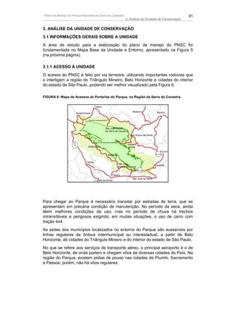 Plano de Manejo do Parque Nacional da Serra da Canastra                                                                       91
                                                                                  3. Análise da Unidade de Conservação


3. ANÁLISE DA UNIDADE DE CONSERVAÇÃO
3.1 INFORMAÇÕES GERAIS SOBRE A UNIDADE
A área de estudo para a elaboração do plano de manejo do PNSC foi
fundamentada no Mapa Base da Unidade e Entorno, apresentado na Figura 5
(na próxima página).

3.1.1 ACESSO À UNIDADE
O acesso ao PNSC é feito por via terrestre, utilizando importantes rodovias que
o interligam a região do Triângulo Mineiro, Belo Horizonte e cidades do interior
do estado de São Paulo, podendo ser melhor visualizado pela Figura 6.

FIGURA 6- Mapa de Acessos às Portarias do Parque, na Região da Serra da Canastra.

                                             Tapira                                                    !
                                                                                                       .
                                         !
                                         .
                                                                                         Medeiros                Bambuí
                          Desemboque                                                             !
                                                                                                 .                   !
                                                                                                                     .
                          !
                          .
                                    Zona de Amortecimento


                                                          !
                                                          .
                                                         São João Batista
                                                         da Serra da Canastra
                                                                                     ! São Roque de Minas
                                                                                     .
                                               P.N. da Serra da Canastra             !
                                                                                     .
                    MG
                    344
                                     !
                                     .                                              Vargem
                                    Delfinópolis                                     Bonita
                                                                                                                     Piumhi
                                                              Babilônia                                      MG-50       !
                                                                                                                         .
                                                              !
                                                              .
                                   Cássia
                               !
                               .                                           São João
                                                                                                             Capitólio
                                                                           Batista do Glória                 !
                                                                                                             .
                                             MG-344                        !
                                                                           .                   MG-50


                                                                      Passos             !
                                                                  !
                                                                  .                      .
                                                 !
                                                 .                                       São José da Barra
                                                  Itaú de Minas




Para chegar ao Parque é necessário transitar por estradas de terra, que se
apresentam em precária condição de manutenção. No período da seca, ainda
têem melhores condições de uso, mas no período de chuva há trechos
intransitáveis e perigosos exigindo, em muitas situações, o uso de carro com
tração 4x4.
As sedes dos municípios localizados no entorno do Parque são acessíveis por
linhas regulares de ônibus intermunicipal ou interestadual, a partir de Belo
Horizonte, de cidades do Triângulo Mineiro e do interior do estado de São Paulo.
No que se refere aos serviços de transporte aéreo, o principal aeroporto é o de
Belo Horizonte, de onde partem e chegam vôos de diversas cidades do País. Na
região do Parque, existem pistas de pouso nas cidades de Piumhi, Sacramento
e Passos, porém, não há vôos regulares.
 