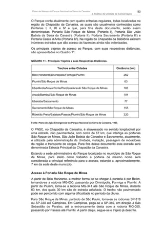 Plano de Manejo do Parque Nacional da Serra da Canastra                                          93
                                                          3. Análise da Unidade de Conservação


O Parque conta atualmente com quatro entradas regulares, todas localizadas na
região do Chapadão da Canastra, as quais são usualmente conhecidas como
Portarias I, II, III e IV e que, para fins deste documento, serão assim
denominadas: Portaria São Roque de Minas (Portaria I), Portaria São João
Batista da Serra da Canastra (Portaria II), Portaria Sacramento (Portaria III) e
Portaria Casca d’Anta (Portaria IV). Na região do Chapadão da Babilônia existem
inúmeras estradas que dão acesso às fazendas ainda não indenizadas.
Os principais trajetos de acesso ao Parque, com suas respectivas distâncias,
são apresentados no Quadro 11.

QUADRO 11 - Principais Trajetos e suas Respectivas Distâncias.

                       Trechos entre Cidades                                    Distância (km)

Belo Horizonte/Divinópolis/Formiga/Piumhi                                             262

Piumhi/São Roque de Minas                                                              63

Uberlândia/Nova Ponte/Perdizes/Araxá/ São Roque de Minas                              183

Araxá/Bambuí/São Roque de Minas                                                       194

Uberaba/Sacramento                                                                     77

Sacramento/São Roque de Minas                                                         155

Ribeirão Preto/Batatais/Passos/Piumhi/São Roque de Minas                              320

Fonte: Plano de Ação Emergencial do Parque Nacional da Serra da Canastra, 1993.


O PNSC, no Chapadão da Canastra, é atravessado no sentido longitudinal por
uma estrada, não pavimentada, com cerca de 67 km, que interliga as portarias
São Roque de Minas, São João Batista da Canastra e Sacramento, atualmente,
é utilizada para administração da Unidade, visitação, passagem de moradores
da região e transporte de cargas. Para fins desse documento esta estrada será
denominada Estrada Principal do Chapadão da Canastra.
Estando a sede administrativa do Parque localizada no município de São Roque
de Minas, para efeito deste trabalho a portaria de mesmo nome será
considerada a principal referência para o acesso, estando a, aproximadamente,
7 km da sede deste município.

Acesso à Portaria São Roque de Minas
A partir de Belo Horizonte, a melhor forma de se chegar à portaria é por Betim,
tomando-se a rodovia MG-050, passando por Divinópolis, Formiga e Piumhi. A
partir de Piumhi, toma-se a rodovia MG-341 até São Roque de Minas, distante
63 km, dos quais 30 km são de estrada asfaltada. O trecho não pavimentado
pode ser percorrido com alguma dificuldade no período da chuva.
Para São Roque de Minas, partindo de São Paulo, toma-se as rodovias SP-318
ou SP-330 até Campinas. Em Campinas, pega-se a SP-340, em direção à São
Sebastião do Paraíso, até o entroncamento desta com a rodovia MG-050,
passando por Passos até Piumhi. A partir daqui, segue-se o trajeto já descrito.
 