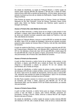 Plano de Manejo do Parque Nacional da Serra da Canastra                                          94
                                                          3. Análise da Unidade de Conservação


Da cidade de Uberlândia, na região do Triângulo Mineiro, a melhor opção de
acesso pelas rodovias BR-050 até Uberaba e SP-330 até a cidade de Delta,
onde se toma a MG-428 no sentido de Sacramento. A 20 km desta, deriva-se por
estrada municipal que leva até as cidades de Delfinópolis, Vargem Bonita e São
Roque de Minas.
Esta Portaria dá acesso aos seguintes locais no Parque: Centro de Visitantes,
Nascente do Rio São Francisco, Curral de Pedras, Cachoeira Casca d’Anta
(parte alta), Retiro de Pedras, Cachoeira dos Rolinhos (parte superior) e
Garagem de Pedras.

Acesso à Portaria São João Batista da Canastra
A partir de Belo Horizonte, a melhor forma de se chegar a esta portaria é indo
até Betim, e depois, pela rodovia BR-262, até a cidade de Campos Altos, onde
se deriva por estrada municipal, passando pela cidade de Pratinha e indo até
São João Batista da Canastra.
Da região do Triângulo Mineiro, toma-se a rodovia BR-262 no sentido da cidade
de Betim. Após 9 km da cidade de Estalagem, deriva-se por estrada municipal,
passando pelas cidades de Campos Altos e Pratinha, indo até São João Batista
da Canastra.
A partir da capital de São Paulo, a saída é por Campinas, seguindo pela SP-330,
por Pirassununga e Ribeirão Preto, até Uberaba (MG), percorrendo um total de
447 km. De Uberaba a Araxá são mais 124 km pela BR-262, e desta segue 58
km pela BR-428 até o trevo de acesso à Tapira, percorrendo 76 km por estrada,
não pavimentada, até a Portaria São João Batista da Canastra.

Acesso à Portaria de Sacramento
A partir de Belo Horizonte a melhor forma de se chegar a esta portaria, é indo
até Betim, e depois, pela BR-262 até a cidade de Araxá. Daí, pela MG-428,
chega-se a Sacramento e depois se percorre 79 km em estrada não
pavimentada, até o Portão do Parque.
Da cidade de Uberlândia, a melhor opção de acesso é pelas rodovias BR-050
até Uberaba e SP-330 até a cidade de Delta, onde se toma a MG-428 no sentido
de Araxá. Após 20 km da cidade de Sacramento, deriva-se para a rodovia BR-
146, passando pela entrada da cidade de Desemboque. Após 9 km da entrada
desta, toma-se a estrada municipal que leva à Portaria.
De São Paulo (capital) o acesso é o mesmo que o da Portaria São João Batista
da Canastra, até Araxá, e desta, segue-se pela BR-248, por 75 km até
Sacramento (MG), que fica distante 78 km da Portaria Sacramento, por estrada
não pavimentada.

Acesso à Portaria Casca d’Anta
A partir de Belo Horizonte, a melhor forma para se chegar à Portaria Casca
d´Anta é indo até Betim, e depois, pela rodovia MG-050, passando por
Divinópolis, Formiga e Piumhi. Desta, toma-se a rodovia MG-341 até Vargem
Bonita e daí para a Portaria.
Da cidade de Uberlândia, a melhor opção de acesso é pelas rodovias BR-050
até Uberaba e SP-330, até a cidade de Delta, onde se toma a rodovia MG-428
 