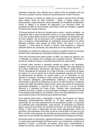 Plano de Manejo do Parque Nacional da Serra da Canastra                                          97
                                                          3. Análise da Unidade de Conservação


deputados estaduais, ficou definido que a melhor forma de proteção seria por
meio de um parque nacional, devido às características do rio São Francisco.
Outras iniciativas no sentido da criação de um parque nacional foram tomadas
pelos Rotary Clube de Belo Horizonte - Oeste e Cidade Jardim, que
encaminharam, respectivamente, abaixo-assinados ao Presidente da República,
Emílio G. Médici e ao Ministro da Agricultura, Luiz Fernando Cisne. Ao
presidente do IBDF foi encaminhada, pelo Rotary Clube de Contagem, sugestão
de estudo para criação do parque.
“O Parque Nacional da Serra da Canastra teria o mérito – supõe a entidade – de
estigmatizar todo o saque já exercitado contra o rio, suas nascentes e afluentes,
e, por isso, poderia talvez provocar o milagre de sensibilizar as populações que,
às suas margens, não se preocupam com a perpetuação das águas que têm,
hoje, a conspícua responsabilidade da reabilitação socioeconômica do sofrido
Nordeste brasileiro, pela energia de Paulo Afonso. Em breve, a serra da
Canastra (...) seria ponto de romaria e turismo, onde brasileiros e visitantes
poderiam abeirar-se, reverentes, das cabeceiras do rio da unidade nacional”.
Articulações no sentido de criação de um parque na região da serra da Canastra
também foram realizadas por autoridades públicas federais e estaduais.
Todo esse movimento teve efeito positivo no IBDF, em caráter de urgência, com
a realização de estudos para avaliação das condições técnicas, financeiras e
sociais de criação do Parque, composto basicamente de quatro partes:
A primeira parte continha a descrição sumária da região a ser abrangida,
propondo uma área de terras dos municípios de Capitólio, São João Batista da
(sic) Glória, Delfinópolis, Sacramento, São Roque de Minas, Vargem Bonita e
Piumhi, abrangendo as nascentes do rio São Francisco e os divisores de águas
do mesmo rio, com as bacias do rio Grande (atualmente represas de Furnas e
de Mascarenhas de Moraes, na mesma área) e do rio Paranaíba, no seu
afluente rio Araguari. Constavam ainda, dessa parte, as descrições genéricas
dos aspectos geológicos, geomorfológicos, botânicos e faunísticos. Eram
mencionados o garimpo de diamantes no vale do rio São Francisco e o potencial
turístico da região de bastante beleza cênica, tendo dois pontos de excepcional
significação geográfica: a nascente do rio São Francisco, o rio da Unidade
Nacional e a cachoeira da Casca d’Anta. Também eram mencionadas as
estradas de acesso à região e a sua localização estratégica, próximas de Araxá
e das estações balneárias do sul de Minas, assim como da localidade de Furnas,
que já possuía toda a infra-estrutura para aporte de turistas.
Uma segunda parte trazia a delimitação e traçado das fronteiras do Parque,
totalizando aproximadamente 200.000 ha. O texto explicava um cálculo
aproximado de uma área aparentemente de propriedade privada. A imprecisão
era justificada pela impossibilidade, neste período, da verificação do problema
legal e posse da terra dentro do perímetro do Parque. Ao final da definição dos
limites, o texto trazia a observação de que terras agriculturáveis, dentro do
perímetro, que estivessem acima das curvas de nível de 800 m do lado sul e de
900 m do lado norte poderiam ser excluídas da área proposta, a critério do IBDF,
desde que a sua exclusão não afetasse as características ecológicas do Parque.
Na terceira parte do documento, aspectos financeiros, o orçamento apresentava
os custos para implementação do Parque como o seu cercamento, a melhoria de
estradas e pontes, a construção de portões, casas para a administração e
abrigos de serviços, além de um campo de viação de 1.200 m, um restaurante
 