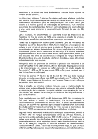 Plano de Manejo do Parque Nacional da Serra da Canastra                                          98
                                                          3. Análise da Unidade de Conservação


panorâmico e um motel com vinte apartamentos. Também foram orçados os
custeios anuais (salários).
Um último item, intitulado Problemas Fundiários, reafirmava a falta de condições
para verificar os problemas legais com relação ao Parque e fazia um cálculo dos
investimentos necessários para as desapropriações: um custo básico por
hectare e a mesma quantia em indenização de benfeitorias, num montante
aproximado de oitenta fazendas. Também eram calculadas uma reserva técnica
e uma soma para promover o desenvolvimento florestal do vale do São
Francisco.
Como resultado, foi encaminhada ao Secretário Geral da Presidência da
República, no final de janeiro de 1972, uma proposta de criação da Unidade,
definição dos seus limites, equipamentos e orçamentos necessários.
Tendo sido a proposta bem acolhida pela Secretaria Geral da Presidência da
República, a partir do documento do IBDF, foram elaboradas uma exposição de
motivos e uma minuta de decreto para a criação do Parque, os quais foram
encaminhados ao Ministro da Agricultura. Na minuta, a definição dos limites era
praticamente igual ao estudo preliminar e em seu Artigo 4º é mantida a ressalva
da possibilidade de o IBDF excluir áreas de alto valor agriculturável, desde que
esta exclusão não afete as características ecológicas do Parque. Entretanto,
diferentemente da proposta do estudo, não foram definidas as cotas altimétricas
onde esta exclusão seja possível.
Reforçando ainda as propostas de promover a proteção das nascentes e da
bacia hidrográfica do rio São Francisco, através da criação de parques nacionais
e de implementação de projetos de reflorestamento, foi criado através do
Decreto-lei no 1.207, de 07 de fevereiro de 1972, o Programa Nacional para o
Vale do São Francisco (Provale).
Por meio do Decreto nº. 70.355, de 03 de abril de 1972, cujo texto reproduz
fielmente a minuta encaminhada pelo IBDF, promulgado pelo Presidente Emílio
G. Médici e pelo Ministro da Agricultura, Luiz Fernando Cisne, é criado o Parque
Nacional da Serra da Canastra.
Após a criação, as primeiras medidas tomadas para a implementação da
unidade foram a disponibilização de recursos para iniciar a efetivação do Parque
e a contratação de funcionários, os quais iniciariam uma aproximação com a
comunidade, pelo trabalho de arborização da cidade de São Roque de Minas, o
qual não surtiu efeito.
Outra medida tomada pelo IBDF, em 29 de janeiro de 1973, foi a contratação da
FJP para realizar o estudo do levantamento dos recursos naturais e
cadastramento das propriedades na área do PNSC. A área a ser estudada era
calculada em 200.000 ha e os limites apresentados no contrato eram os mesmos
do estudo preliminar realizado em janeiro de 1972, ou seja, a mesma base do
Decreto nº 70.355, com pequenas alterações nas latitudes e longitudes.
Segundo o texto introdutório do trabalho da Fundação João Pinheiro, embora a
superfície total do Parque compreendesse cerca de 200.000 hectares, o
levantamento então realizado abrangeu 106.185,50 hectares. A iniciativa de se
efetuar uma redução tão significativa da área a ser efetivamente estudada e
preservada decorreu, ainda segundo o mesmo texto, de entendimentos havidos
com o Sr. Delegado Regional do Instituto Brasileiro de Desenvolvimento
Florestal em Minas Gerais. Tratava-se de uma primeira etapa, na qual um novo
limite fora configurado segundo seus melhores predicados, como beleza cênica,
 