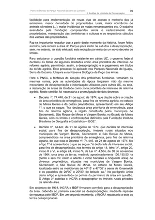 Plano de Manejo do Parque Nacional da Serra da Canastra                                          99
                                                          3. Análise da Unidade de Conservação


facilidade para implementação de novas vias de acesso e melhoria das já
existentes, menor densidade de propriedades rurais, maior ocorrência de
animais silvestres (...), maior incidência de matas remanescentes etc. O trabalho
executado pela Fundação compreendeu ainda o cadastramento das
propriedades, mensuração das benfeitorias e culturas e os respectivos cálculos
dos valores das propriedades.
Faz-se importante ressaltar que a partir deste momento da história, foram feitos
acordos para reduzir a área do Parque para efeito de estudos e desapropriação,
sem, no entanto, ter sido efetuado esta redução por meio de um novo decreto de
limites.
Para solucionar a questão fundiária existente em várias UC, o governo federal
declarou as terras de algumas Unidades como área prioritária de interesse de
reforma agrária, permitindo, assim, a desapropriação e o pagamento em títulos
da dívida agrária. Este processo foi aplicado nos Parques Nacionais do Iguaçu,
Serra da Bocaina, Ubajara e na Reserva Biológica de Poço das Antas.
Para o PNSC, a tentativa de solução dos problemas fundiários, tomariam os
mesmos rumos, pois as autoridades da época lançaram mão do mesmo
mecanismo de desapropriação e indenização utilizados para outras UC, ou seja,
a declaração de áreas da Unidade como zona prioritária de interesse de reforma
agrária. Neste sentido, foi necessária a promulgação de dois decretos:
   •    Decreto nº. 74.446, de 21 de agosto de 1974, que dispõe sobre a criação
        de área prioritária de emergência, para fins de reforma agrária, no estado
        de Minas Gerais e dá outras providências, apresentando em seu Artigo
        1º, o que se segue: “fica declarada área prioritária de emergência, para
        fins de reforma agrária, a região constituída pelos municípios de
        Sacramento, São Roque de Minas e Vargem Bonita, no Estado de Minas
        Gerais, com os limites e confrontações definidos pela Fundação Instituto
        Brasileiro de Geografia e Estatística – IBGE”.
   •    Decreto nº. 74.447, de 21 de agosto de 1974, que declara de interesse
        social, para fins de desapropriação, imóveis rurais situados nos
        municípios de Vargem Bonita, Sacramento e São Roque de Minas,
        compreendidos na área prioritária de emergência, para fins de reforma
        agrária, de que trata o Decreto nº. 74.446, de 21 de agosto de 1974. No
        artigo 1º é apresentado o que se segue: “é declarada de interesse social,
        para fins de desapropriação, nos termos do artigo 18, letra "h", artigo 20,
        inciso II e VI, e artigo 24, inciso V, da Lei nº. 4.504, de 30 de novembro
        de 1964, uma área de terras, medindo aproximadamente 106.185,50 ha
        (cento e seis mil, cento e oitenta e cinco hectares e cinqüenta ares), de
        diversos proprietários, situadas nos municípios de Vargem Bonita,
        Sacramento e São Roque de Minas, no estado de Minas Gerais,
        localizada entre os meridionais de 46º15’ e 47º00’ a oeste de Greenwich
        e os paralelos de 20º00’ e 20º30’ de latitude sul.” No parágrafo único
        deste artigo é apresentado os pontos do perímetro da área em questão.
        O Artigo 3º autoriza o INCRA a desapropriar os imóveis rurais privados
        da referida área.
Em setembro de 1974, INCRA e IBDF firmaram convênio para a desapropriação
da área, cabendo ao primeiro executar as desapropriações, mediante repasse
de recursos pelo IBDF. Em um segundo momento, o INCRA repassaria a este as
terras desapropriadas.
 