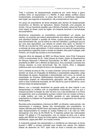 Plano de Manejo do Parque Nacional da Serra da Canastra                                          100
                                                          3. Análise da Unidade de Conservação


Todo o processo de desapropriação arrastou-se por muito tempo e gerou
conflitos entre os expropriados e o INCRA. A base destes conflitos estava
fundamentada, principalmente, no preço das terras e benfeitorias estipuladas
pelo órgão, que segundo os fazendeiros, não correspondia ao valor real.
Um grupo de proprietários de terras atingidas pelo decreto de desapropriação
encaminhou ao Ministro da Agricultura, Alisson Paulinelli, uma proposta de
acordo. Faz-se importante ressaltar que o Ministro Paulinelli, natural de Piumhi e
muito ligado às bases rurais da região, era bastante favorável à reivindicação
dos proprietários.
Sentindo-se prejudicados os proprietários encomendaram um estudo que
resultou na proposta que tratava essencialmente dos valores das indenizações,
mas abordava também a questão de limites, quando propunha a exclusão da
área denominada Vão, que se referia ao vale dos Cândidos, e justificava que por
ser uma área agricultável, sua retirada do projeto teria apoio no Decreto nº
70.355, de 3 de abril de 1972, que criou o parque, pois o seu artigo 4º autorizava
a exclusão de áreas agricultáveis. O ofício anexava uma série de requerimentos
de proprietários sugerindo ainda a revisão do trabalho, feito pela Fundação João
Pinheiro, em função das dúvidas e erros levantados.
Segundo ofício do delegado do IBDF em Minas Gerais, Ivens Pinto Franqueira
(1975) e encaminhado ao Dr. Celso Soares de Castro, diretor do Departamento
de Parques Nacionais e Reservas Equivalentes, do IBDF, e após reunião do
presidente do IBDF com o Ministro da Agricultura, ficou acordada a exclusão dos
imóveis situados no local denominado Vão. No mesmo ofício o delegado
justificava essa nova redução da área a ser desapropriada:
Com a retirada da área do Vão, no nosso entender, tornou-se necessário excluir
também as áreas do Chapadão da Babilônia e propriedades adjacentes, pelas
dificuldades de acesso, fiscalização e administração, bem como, os imóveis de
propriedade da Empresa Reflorestadora Sacramento Ltda., onde se acham
implantados projetos de reflorestamento aprovados pelo IBDF, reduzindo-se
assim a área inicialmente levantada, de 106.185,50 ha, para 61.929,00 ha, como
primeira etapa de desapropriação.
Mesmo com a exclusão temporária de grande parte da área original a ser
desapropriada os conflitos com os proprietários continuaram, uma vez que o
impasse persistia na fixação do valor da terra nua e das benfeitorias e na forma
de pagamento, pois os proprietários queriam receber tudo em moeda corrente e
o poder público, por meio do INCRA, persistia no valor declarado pelos
proprietários no Cadastro de Propriedades Rurais e no pagamento dos títulos da
dívida agrária.
Reuniões entre proprietários e técnicos do IBDF, em Brasília, neste período, não
solucionaram o problema. Apesar das reivindicações dos proprietários, os
valores definidos pelo INCRA foram aprovados pelo Ministério da Agricultura, e a
ação desapropriatória foi iniciada na Justiça Federal em 3 de maio de 1976,
abrangendo uma área de 60.748,69 ha. O depósito judicial das indenizações
atingiu 116 glebas e 174 expropriados, com os valores da terra nua a serem
pagos pelo INCRA em títulos da dívida agrária, resgatáveis em cinco anos, e as
benfeitorias, pagas pelo IBDF, em moeda corrente.
A incessante pressão dos expropriados e a resistência em desocupar as terras
levaram o IBDF a nomear comissão para revisão dos valores. Em relatório
datado de dezembro de 1977, após visita ao local e consulta aos cartórios,
 